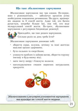 Що таке збалансоване харчування
Збалансоване харчування має три ознаки. По-перше,
воно є різноманітним, — забезпечує організм усіма
необхідними поживними речовинами. По-друге, враховує
вік людини та її спосіб життя. Адже той, хто багато
рухається, потребує більше їжі, ніж той, хто веде
малорухливий спосіб життя. По-третє, збалансоване
харчування є регулярним (відповідає режиму).
£ - Пригадайте, що таке режим харчування.
Скільки разів на день треба їсти?
Збалансоване харчування допоможе тобі:
• зберегти серце, шлунок, печінку та інші життєво
важливі органи здоровими;
• бути сильним та енергійним;
• уникнути проблем із зайвою вагою, зберегти струнку
поставу в будь-якому віці;
• мати чисту шкіру і блискуче волосся;
• насолоджуватися смаком корисних натуральних
продуктів.
Збалансованим є регулярне різноманітне харчування,
яке враховує вік і спосіб життя людини.
21
 