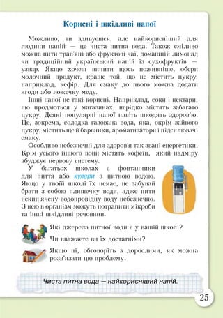 Корисні і шкідливі напої
Можливо, ти здивуєшся, але найкорисніший для
людини напій — це чиста питна вода. Також сміливо
можна пити трав’яні або фруктові чаї, домашній лимонад
чи традиційний український напій із сухофруктів —
узвар. Якщо хочеш випити щось поживніше, обери
молочний продукт, краще той, що не містить цукру,
наприклад, кефір. Для смаку до нього можна додати
ягоди або ложечку меду.
Інші напої не такі корисні. Наприклад, соки і нектари,
що продаються у магазинах, нерідко містять забагато
цукру. Деякі популярні напої навіть шкодять здоров’ю.
Це, зокрема, солодка газована вода, яка, окрім зайвого
цукру, містить ще й барвники, ароматизатори і підсилювачі
смаку.
Особливо небезпечні для здоров’я так звані енергетики.
Крім усього іншого вони містять кофеїн, який надміру
збуджує нервову систему.
У багатьох школах є фонтанчики
для пиття або кулери з питною водою.
Якщо у твоїй школі їх немає, не забувай
брати з собою пляшечку води, адже пити
некип’ячену водопровідну воду небезпечно.
З нею в організм можуть потрапити мікроби
та інші шкідливі речовини.
Які джерела питної води є у вашій школі?
Чи вважаєте ви їх достатніми?
Якщо ні, обговоріть з дорослими, як можна
розв'язати цю проблему.
Чиста питна вода — найкорисніший напій.
25
 