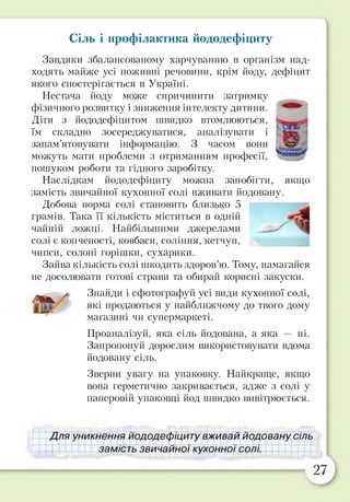 Сіль і профілактика йододефіциту
Завдяки збалансованому харчуванню в організм над­
ходять майже усі поживні речовини, крім йоду, дефіцит
якого спостерігається в Україні.
Нестача йоду може спричинити затримку
фізичного розвитку і зниження інтелекту дитини.
Діти з йододефіцитом швидко втомлюються,
їм складно зосереджуватися, аналізувати і
запам’ятовувати інформацію. З часом вони
можуть мати проблеми з отриманням професії,
пошуком роботи та гідного заробітку.
Наслідкам йододефіциту можна запобігти, якщо
замість звичайної кухонної солі вживати йодовану.
Добова норма солі становить близько 5
грамів. Така її кількість міститься в одній
чайній ложці. Найбільшими джерелами
солі є копченості, ковбаси, соління, кетчуп,
чипси, солоні горішки, сухарики.
Зайва кількість солі шкодить здоров’ю. Тому, намагайся
не досолювати готові страви та обирай корисні закуски.
^ Знайди і сфотографуй усі види кухонної солі,
які продаються у найближчому до твого дому
магазині чи супермаркеті.
Проаналізуй, яка сіль йодована, а яка — ні.
Запропонуй дорослим використовувати вдома
йодовану сіль.
Зверни увагу на упаковку. Найкраще, якщо
вона герметично закривається, адже з солі у
паперовій упаковці йод швидко вивітрюється.
Для уникнення йододефіциту вживай йодовану сіль
замість звичайної кухонної солі.
27
 