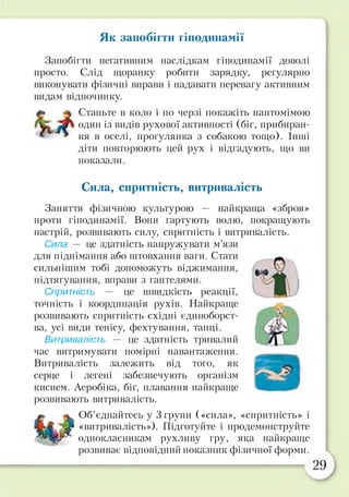 Як запобігти гіподинамії
Запобігти негативним наслідкам гіподинамії доволі
просто. Слід щоранку робити зарядку, регулярно
виконувати фізичні вправи і надавати перевагу активним
видам відпочинку.
Станьте в коло і по черзі покажіть пантомімою
один із видів рухової активності (біг, прибиран­
ня в оселі, прогулянка з собакою тощо). Інші
діти повторюють цей рух і відгадують, що ви
показали.
Сила, спритність, витривалість
Заняття фізичною культурою — найкраща «зброя»
проти гіподинамії. Вони гартують волю, покращують
настрій, розвивають силу, спритність і витривалість.
Сила — це здатність напружувати м’язи
для піднімання або штовхання ваги. Стати
сильнішим тобі допоможуть віджимання,
підтягування, вправи з гантелями.
Спритність — це швидкість реакції,
точність і координація рухів. Найкраще
розвивають спритність східні єдиноборст­
ва, усі види тенісу, фехтування, танці.
Витривалість — це здатність тривалий
час витримувати помірні навантаження.
Витривалість залежить від того, як
серце і легені забезпечують організм
киснем. Аеробіка, біг, плавання найкраще
розвивають витривалість.
Об’єднайтесь у 3 групи («сила», «спритність» і
«витривалість»). Підготуйте і продемонструйте
однокласникам рухливу гру, яка найкраще
розвиває відповідний показник фізичної форми.
 