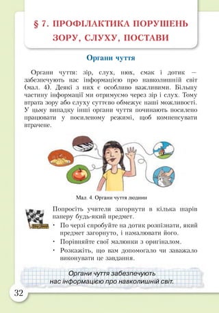 § 7. ПРОФІЛАКТИКА ПОРУШЕНЬ
ЗОРУ, СЛУХУ, ПОСТАВИ
Органи чуття
Органи чуття: зір, слух, нюх, смак і дотик —
забезпечують нас інформацією про навколишній світ
(мал. 4). Деякі з них є особливо важливими. Більшу
частину інформації ми отримуємо через зір і слух. Тому
втрата зору або слуху суттєво обмежує наші можливості.
У цьму випадку інші органи чуття починають посилено
працювати у посиленому режимі, щоб компенсувати
втрачене.
Мал. 4. Органи чуття людини
Попросіть учителя загорнути в кілька шарів
паперу будь-який предмет.
• По черзі спробуйте на дотик розпізнати, який
предмет загорнуто, і намалювати його.
• Порівняйте свої малюнки з оригіналом.
• Розкажіть, що вам допомогало чи заважало
виконувати це завдання.
Органи чуття забезпечують
нас інформацією про навколишній світ.
32
 