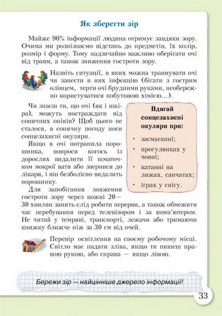 Як зберегти зір
Майже 90% інформації людина отримує завдяки зору.
Очима ми розпізнаємо відстань до предметів, їх колір,
розмір і форму. Тому надзичайно важливо оберігати очі
від травм, а також зниження гостроти зору.
Назвіть ситуації, в яких можна травмувати очі
чи занести в них інфекцію (бігати з гострим
олівцем, терти очі брудними руками, необереж­
но користуватися побутовою хімією...).
Чи знаєш ти, що очі (як і шкі­
ра), можуть постраждати від
сонячних опіків? Щоб цього не
сталося, в сонячну погоду носи
сонцезахисні окуляри.
Якщо в очі потрапила поро­
шинка, попроси когось із
дорослих видалити її шматоч­
ком мокрої вати або звернися до
лікаря, і він безболісно видалить
порошинку.
Для запобігання зниження
гостроти зору через кожні 20 —
ЗО хвилин занять слід робити перерви, а також обмежити
час перебування перед телевізором і за комп’ютером.
Не читай у темряві, транспорті, лежачи або тримаючи
книжку ближче ніж за ЗО см від очей.
Перевір освітлення на своєму робочому місці.
Світло має падати зліва, якщо ти пишеш пра­
вою рукою, або справа — якщо лівою.
Бережи зір — найцінніше джерело інформації!
Вдягай
сонцезахисні
окуляри при:
• засмаганні;
• прогулянках у
човні;
• катанні на
лижах, санчатах;
• іграх у снігу.
33
 