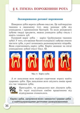 § 8. ГІГІЄНА ПОРОЖ НИНИ РОТА
Захворювання ротової порожнини
Поверхня зубів вкрита зубною емаллю. Це найтвердіша
тканина в людському тілі, вона захищає зуби від
ушкоджень і проникнення бактерій. Та коли розгризати
зубами тверді предмети, можна ушкодити зубну емаль і
навіть зламати зуб.
Головний ворог зубів — карієс (руйнування тканини
зуба). У того, хто вживає багато солодощів і забуває вчасно
чистити зуби, в роті починають розмножуватися мікроби.
Вони спричиняють карієс зубів. Карієс виникає на місці
ушкодження зубної емалі (мал. 6).
Мал. 6. Карієс зубів
А от запалення ясен нерідко спричиняє втрату навіть
здорових зубів. Про запалення ясен свідчить поява крові
під час чищення зубів.
Пригадайте, чи доводилося вам лікувати зуби.
По черзі поділіться своїми враженнями від
відвідування стоматолога.
Карієс зубів, запалення ясен і механічні травми зубів
є найпоширенішими дитячими захворюваннями.
36
 