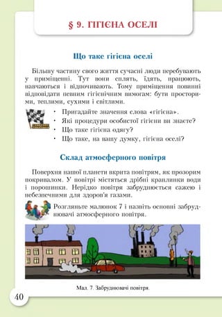 § 9. ГІГІЄНА ОСЕЛІ
Що таке гігієна оселі
Більшу частину свого життя сучасні люди перебувають
у приміщенні. Тут вони сплять, їдять, працюють,
навчаються і відпочивають. Тому приміщення повинні
відповідати певним гігієнічним вимогам: бути простори­
ми, теплими, сухими і світлими.
• Пригадайте значення слова «гігієна».
• Які процедури особистої гігієни ви знаєте?
• Що таке гігієна одягу?
• Що таке, на вашу думку, гігієна оселі?
Склад атмосферного повітря
Поверхня нашої планети вкрита повітрям, як прозорим
покривалом. У повітрі містяться дрібні краплинки води
і порошинки. Нерідко повітря забруднюється сажею і
небезпечними для здоров’я газами.
Розгляньте малюнок 7 і назвіть основні забруд­
нювачі атмосферного повітря.
40
Мал. 7. Забруднювачі повітря.
 