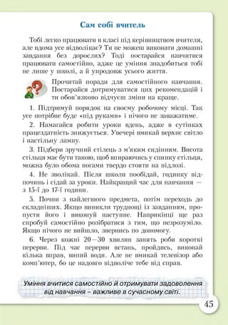 Сам собі вчитель
Тобі легко працювати в класі під керівництвом вчителя,
але вдома усе відволікає? Ти не можеш виконати домашні
завдання без дорослих? Тоді постарайся навчитися
працювати самостійно, адже це уміння знадобиться тобі
не лише у школі, а й упродовж усього життя.
1. Підтримуй порядок на своєму робочому місці. Так
усе потрібне буде «під руками» і нічого не заважатиме.
2. Намагайся робити уроки вдень, адже в сутінках
працездатність знижується. Увечері вмикай верхнє світло
і настільну лампу.
3. Підбери зручний стілець з м’яким сидінням. Висота
стільця має бути такою, щоб впираючись у спинку стільця,
можна було обома ногами твердо стояти на підлозі.
4. Не зволікай. Після школи пообідай, годинку від­
починь і сідай за уроки. Найкращий час для навчання —
з 15-ї до 17-ї години.
5. Почни з найлегшого предмета, потім переходь до
складніших. Якщо виникли труднощі із завданням, про­
пусти його і виконуй наступне. Наприкінці ще раз
спробуй самостійно розібратися з тим, що незрозуміло.
Якщо нічого не вийшло, звернись по допомогу.
6. Через кожні 20—30 хвилин занять роби короткі
перерви. Під час перерви встань, пройдись, виконай
кілька вправ, випий води. Але не вмикай телевізор або
комп’ютер, бо це надовго відволіче тебе від справ.
Уміння вчитися самостійно й отримувати задоволення
від навчання - важливе в сучасному світі.
Прочитай поради для самостійного навчання.
Постарайся дотримуватися цих рекомендацій і
ти обов’язково відчуєш зміни на краще.
45
 
