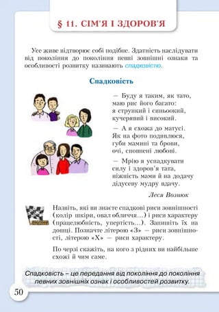 §11. СІМ’Я І ЗДОРОВ’Я
Усе живе відтворює собі подібне. Здатність наслідувати
від покоління до покоління певні зовнішні ознаки та
особливості розвитку називають спадковістю.
Спадковість
— Буду я таким, як тато,
маю рис його багато:
я стрункий і синьоокий,
кучерявий і високий.
— А я схожа до матусі.
Як на фото подивлюся,
губи мамині та брови,
очі, сповнені любові.
— Мрію я успадкувати
силу і здоров’я тата,
ніжність мами й на додачу
дідусеву мудру вдачу.
Леся Вознюк
Назвіть, які ви знаєте спадкові риси зовнішності
(колір шкіри, овал обличчя...) і риси характеру
(працелюбність, упертість...). Запишіть їх на
дошці. Позначте літерою «З» — риси зовнішно­
сті, літерою «X» — риси характеру.
По черзі скажіть, на кого з рідних ви найбільше
схожі й чим саме.
Спадковість - це передання від покоління до покоління
певних зовнішніх ознак і особливостей розвитку.
50
 