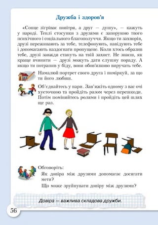 Дружба і здоров’я
«Сонце зігріває повітря, а друг — душу», — кажуть
у народі. Теплі стосунки з друзями є запорукою твого
психічного і соціального благополуччя. Якщо ти захворів,
друзі переживають за тебе, телефонують, навідують тебе
і допомагають наздогнати пропущене. Коли хтось образив
тебе, друзі завжди стануть на твій захист. Не знаєш, як
краще вчинити — друзі можуть дати слушну пораду. А
якщо ти потрапив у біду, вони обов’язково виручать тебе.
Намалюй портрет свого друга і поміркуй, за що
ти його любиш.© ?/ ’
Об’єднайтесь у пари. Зав’яжіть одному з вас очі
хусточкою та пройдіть разом через перешкоди.
Потім поміняйтесь ролями і пройдіть цей шлях
ще раз.
Обговоріть:
Як довіра між друзями допомагає досягати
мети?
Що може зруйнувати довіру між друзями?
Довіо а —- яяжт7ияя г.кпаппяа ппижіїи
 