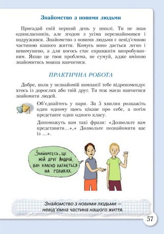 Знайомство з новими людьми
Пригадай свій перший день у школі. Ти не знав
однокласників, але згодом з усіма перезнайомився і
подружився. Знайомство з новими людьми є невід’ємною
частиною нашого життя. Комусь воно дається легко і
невимушено, а для когось стає справжнім випробуван­
ням. Якщо це твоя проблема, не сумуй, адже вмінню
знайомитись можна навчитися.
Добре, коли у незнайомій компанії тебе відрекомендує
хтось із дорослих або твій друг. Ти теж маєш навчитися
знайомити людей.
Об’єднайтесь у пари. За 5 хвилин розкажіть
один одному щось цікаве про себе, а потім
ПРАКТИЧНА РОБОТА
представте один одного класу.
Допоможуть вам такі фрази: «Дозвольте вам
представити...»,« Дозвольте познайомити вас
із ...».
Знайомство з новими людьми —
невід’ємна частина нашого життя
 
