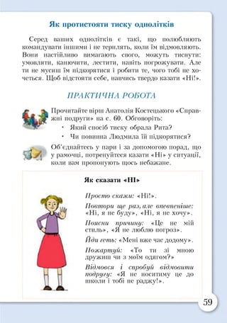 Як протистояти тиску однолітків
Серед ваших однолітків є такі, що полюбляють
командувати іншими і не терплять, коли їм відмовляють.
Вони настійливо вимагають свого, можуть тиснути:
умовляти, канючити, лестити, навіть погрожувати. Але
ти не мусиш їм підкорятися і робити те, чого тобі не хо­
четься. Щоб відстояти себе, навчись твердо казати «Ні!».
ПРАКТИЧНА РОБОТА
Прочитайте вірш Анатолія Костецького «Справ­
жні подруги» на с. 60. Обговоріть:
• Який спосіб тиску обрала Рита?
• Чи повинна Людмила їй підкорятися?
Об’єднайтесь у пари і за допомогою порад, що
у рамочці, потренуйтеся казати «Ні» у ситуації,
коли вам пропонують щось небажане.
Як сказати «НІ»
Просто скажи: «Ні!».
Повтори ще раз, але впевненіше:
«Ні, я не буду», «Ні, я не хочу».
Поясни причину: «Це не мій
стиль», «Я не люблю погроз».
Йди геть: «Мені вже час додому».
Пожартуй: «То ти зі мною
дружиш чи з моїм одягом?»
Відмовся і спробуй відмовити
подругу: «Я не носитиму це до
школи і тобі не раджу!».
 
