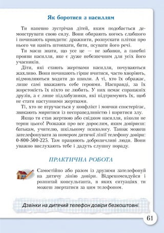 Як боротися з насиллям
Ти напевно зустрічав дітей, яким подобається де­
монструвати свою силу. Вони обирають когось слабшого
і починають кривдити: дражнити, розпускати плітки про
нього чи навіть штовхати, бити, псувати його речі.
Ти маєш знати, що усе це — не забавки, а ганебні
прояви насилля, яке є дуже небезпечним для усіх його
учасників.
Діти, які стають жертвами насилля, почуваються
жахливо. Вони починають гірше вчитися, часто хворіють,
відмовляються ходити до школи. А ті, хто їх ображає,
лише самі вважають себе героями. Насправді, за їх
жорстокість їх ніхто не любить. У них немає справжніх
друзів, а є лише підлабузники, які підтримують їх, щоб
не стати наступними жертвами.
Ті, хто не втручається у конфлікт і мовчки спостерігає,
звикають миритися із несправедливістю і коритися злу.
Якщо ти став жертвою або свідком насилля, ніколи не
терпи цього! Розкажи про все дорослим, яким довіряєш:
батькам, учителю, шкільному психологу. Також можеш
зателефонувати за номером дитячої лінії телефону довіри:
0-800-500-225. Там працюють доброзичливі люди. Вони
уважно вислухають тебе і дадуть слушну пораду.
ПРАКТИЧНА РОБОТА
/ Самостійно або разом із друзями зателефонуй
на дитячу лінію довіри. Відрекомендуйся і
розпитай консультанта, в яких ситуаціях ти
можеш звертатися за цим телефоном.
Дзвінки на дитячий телефон довіри безкоштовні.
 