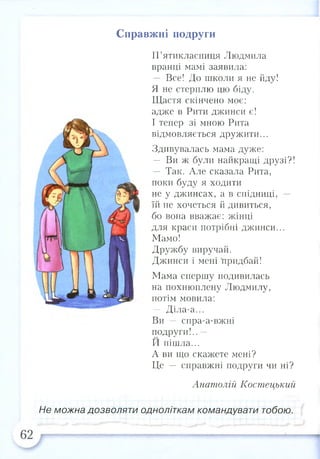 Справжні подруги
П’ятикласниця Людмила
вранці мамі заявила:
— Все! До школи я не йду!
Я не стерплю цю біду.
Щастя скінчено моє:
адже в Рити джинси є!
І тепер зі мною Рита
відмовляється дружити...
Здивувалась мама дуже:
— Ви ж були найкращі друзі?!
— Так. Але сказала Рита,
поки буду я ходити
не у джинсах, а в спідниці, —
їй не хочеться й дивиться,
бо вона вважає: жінці
для краси потрібні джинси...
Мамо!
Дружбу виручай.
Джинси і мені придбай!
Мама спершу подивилась
на похнюплену Людмилу,
потім мовила:
— Діла-а...
Ви — спра-а-вжні
подруги!.. —
И пішла...
А ви що скажете мені?
Це — справжні подруги чи ні?
Анатолій Костецький
Не можна дозволяти одноліткам командувати тобою.
 