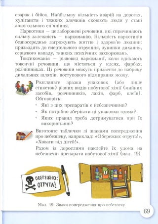 сварок і бійок. Найбільшу кількість аварій на дорогах,
хуліганств і тяжких злочинів скоюють люди у стані
алкогольного сп’яніння.
Наркотики —це заборонені речовини, які спричиняють
сильну залежність — наркоманію. Більшість наркотиків
безпосередньо загрожують життю і здоров’ю людини:
призводять до смертельного отруєння, зупинки дихання,
серцевого нападу, тяжких психічних захворювань.
Токсикоманія — різновид наркоманії, коли вдихають
токсичні речовини, що містяться у клеях, фарбах,
розчинниках. Ці речовини можуть призвести до набряку
дихальних шляхів, поступового відмирання мозку.
^ Ні Розгляньте зразки упаковок (або лише
Я п ш Г етикеток) різних видів побутової хімії (мийних
: засобів, розчинників,лаків, фарб, клеїв).
Обговоріть:
• Які з цих препаратів є небезпечними?
• Як потрібно зберігати ці упаковки вдома?
• Яких правил треба дотримуватися при їх
використанні?
Виготовте таблички зі знаками попередження
про небезпеку, наприклад: «Обережно: отрута!»,
«Ховати від дітей!».
Разом із дорослими наклейте їх удома на
небезпечні препарати побутової хімії (мал. 19).
Мал. 19. Знаки попередження про небезпеку
 