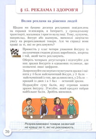 § 15. РЕКЛ АМ А І З Д О Р О В ’Я
Вплив реклами на рішення людей
Щодня ми бачимо десятки рекламних повідомлень
на екранах телевізорів, в Інтернеті, у громадському
транспорті, магазинах і просто на вулиці. Тому, купуючи,
наприклад, йогурт або шампунь, мимоволі звертаємо
увагу на розрекламовані товари. Але чи справді вони
кращі за ті, які не рекламують?
Принесіть у клас чотири упаковки йогурту із
полуничним смаком різних виробників, зокрема
і той, який часто рекламують.
Оберіть чотирьох дегустаторів і підготуйте для
них зразки йогуртів в однакових склянках, що
позначені лише цифрами.
Запропонуйте експертам скуштувати зразки і оці­
нити у 4 бали найсмачніший йогурт, у 3 бали —
найсмачніший із тих, що залишилися, у 2 бали -
кращий із двох і в 1 бал — останній зразок.
Підрахуйте суму балів, яку отримав кожен
зразок йогурту. З ’ясуйте, який продукт набрав
найбільше балів. Зробіть висновки.
Розрекламовані товари зазвичай
не кращі за ті, які не рекламують.
 