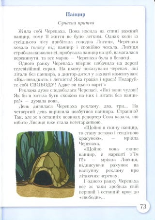 Панцир
Сучасна притча
Жила собі Черепаха. Вона носила на спині важкий
панцир, тому її життя не було легким. Однак коли із
сусіднього лісу прибігала голодна Лисиця, Черепаха
ховала голову під панцир і спокійно чекала. Лисиця
стрибала навколо неї, пробувала панцир на зуб, намагалася
перекинути, та все марно — Черепаха була в безпеці.
Одного ранку Черепаха вперше побачила на дереві
телевізійний екран. На ньому показували черепах, які
літали без панцира, а диктор-дятел у захваті коментував:
«Яка швидкість і легкість! Яка грація і краса! Подаруй­
те собі СВОБОДУ! Адже ви цього варті!»
Реклама дуже сподобалася Черепасі. «Які вони чудові!
Як би я хотіла бути схожою на них і літати без панци­
ра!» — думала вона.
День дивилася Черепаха рекламу, два, три... На
четвертий день вирішила позбутися панцира. Страшно?
Так, але ж в останніх новинах репортер Сова казала, що
нібито Лисиця вже стала вегетаріанкою.
«Щойно я скину панцир,
то стану легкою і тендітною
красунею», — мріяла
Черепаха.
«Щойно вона скине
панцир, я нарешті з’їм
її!» — мріяла Лисиця,
підписуючи рахунок на
наступну рекламу про
літаючих черепах.
І одного ранку Черепаха
все ж таки зробила свій
перший і останній крок до
«свободи»...
 