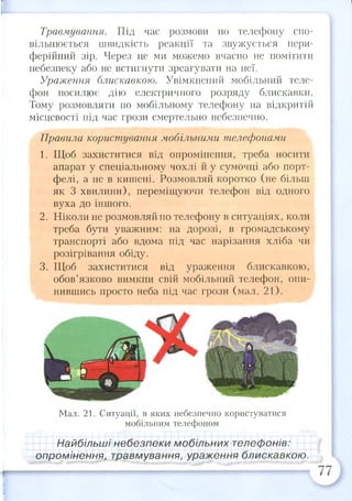 Травмування. Під час розмови по телефону спо­
вільнюється швидкість реакції та звужується пери­
ферійний зір. Через це ми можемо вчасно не помітити
небезпеку або не встигнути зреагувати на неї.
Ураження блискавкою. Увімкнений мобільний теле­
фон посилює дію електричного розряду блискавки.
Тому розмовляти по мобільному телефону на відкритій
місцевості під час грози смертельно небезпечно.
Правила користування мобільними телефонами
1. Щоб захиститися від опромінення, треба носити
апарат у спеціальному чохлі й у сумочці або порт­
фелі, а не в кишені. Розмовляй коротко (не більш
як 3 хвилини), переміщуючи телефон від одного
вуха до іншого.
2. Ніколи не розмовляй по телефону в ситуаціях, коли
треба бути уважним: на дорозі, в громадському
транспорті або вдома під час нарізання хліба чи
розігрівання обіду.
3. Щоб захиститися від ураження блискавкою,
обов’язково вимкни свій мобільний телефон, опи­
нившись просто неба під час грози (мал. 21).
Мал. 21. Ситуації, в яких небезпечно користуватися
мобільним телефоном
Найбільші небезпеки мобільних телефонів:
опромінення, травмування, ураження блискавкою.
 