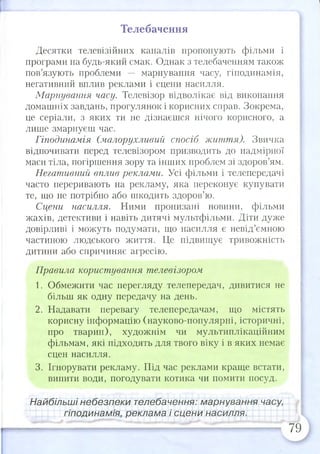 Телебачення
Десятки телевізійних каналів пропонують фільми і
програми на будь-який смак. Однак з телебаченням також
пов’язують проблеми — марнування часу, гіподинамія,
негативний вплив реклами і сцени насилля.
Марнування часу. Телевізор відволікає від виконання
домашніх завдань, прогулянок і корисних справ. Зокрема,
це серіали, з яких ти не дізнаєшся нічого корисного, а
лише змарнуєш час.
Гіподинамія (малорухливий спосіб життя). Звичка
відпочивати перед телевізором призводить до надмірної
маси тіла, погіршення зору та інших проблем зі здоров’ям.
Негативний вплив реклами. Усі фільми і телепередачі
часто переривають на рекламу, яка переконує купувати
те, що не потрібно або шкодить здоров’ю.
Сцени насилля. Ними пронизані новини, фільми
жахів, детективи і навіть дитячі мультфільми. Діти дуже
довірливі і можуть подумати, що насилля є невід’ємною
частиною людського життя. Це підвищує тривожність
дитини або спричиняє агресію.
Правила користування телевізором
1. Обмежити час перегляду телепередач, дивитися не
більш як одну передачу на день.
2. Надавати перевагу телепередачам, що містять
корисну інформацію (науково-популярні, історичні,
про тварин), художнім чи мультиплікаційним
фільмам, які підходять для твого віку і в яких немає
сцен насилля.
3. Ігнорувати рекламу. Під час реклами краще встати,
випити води, погодувати котика чи помити посуд.
Найбільші небезпеки телебачення: марнування часу,
гіподинамія, реклама і сцени насилля.
79
 