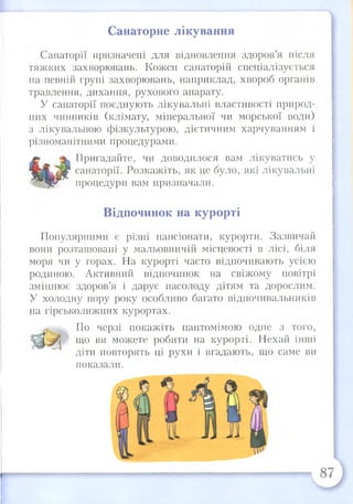 Санаторне лікування
Санаторії призначені для відновлення здоров’я після
тяжких захворювань. Кожен санаторій спеціалізується
на певній групі захворювань, наприклад, хвороб органів
травлення, дихання, рухового апарату.
У санаторії поєднують лікувальні властивості природ­
них чинників (клімату, мінеральної чи морської води)
з лікувальною фізкультурою, дієтичним харчуванням і
різноманітними процедурами.
Пригадайте, чи доводилося вам лікуватись у
санаторії. Розкажіть, як це було, які лікувальні
процедури вам призначали.
Відпочинок на курорті
Популярними є різні пансіонати, курорти. Зазвичай
вони розташовані у мальовничій місцевості в лісі, біля
моря чи у горах. На курорті часто відпочивають усією
родиною. Активний відпочинок на свіжому повітрі
зміцнює здоров’я і дарує насолоду дітям та дорослим.
У холодну пору року особливо багато відпочивальників
на гірськолижних курортах.
По черзі покажіть пантомімою одне з того,
що ви можете робити на курорті. Нехай інші
діти повторять ці рухи і вгадають, що саме ви
показали.
 