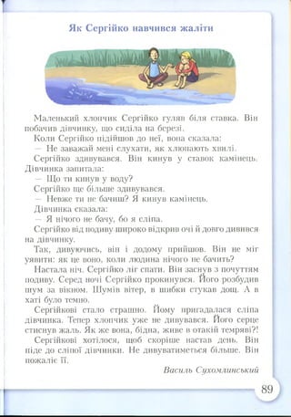 т
Як Сергійко навчився жаліти
Маленький хлопчик Сергійко гуляв біля ставка. Він
побачив дівчинку, що сиділа на березі.
Коли Сергійко підійшов до неї, вона сказала:
— Не заважай мені слухати, як хлюпають хвилі.
Сергійко здивувався. Він кинув у ставок камінець.
Дівчинка запитала:
— Що ти кинув у воду?
Сергійко ще більше здивувався.
— Невже ти не бачиш? Я кинув камінець.
Дівчинка сказала:
— Я нічого не бачу, бо я сліпа.
Сергійко від подиву широко відкрив очі й довго дивився
на дівчинку.
Так, дивуючись, він і додому прийшов. Він не міг
уявити: як це воно, коли людина нічого не бачить?
Настала ніч. Сергійко ліг спати. Він заснув з почуттям
подиву. Серед ночі Сергійко прокинувся. Його розбудив
шум за вікном. Шумів вітер, в шибки стукав дощ. А в
хаті було темно.
Сергійкові стало страшно. Йому пригадалася сліпа
дівчинка. Тепер хлопчик уже не дивувався. Його серце
стиснув жаль. Як же вона, бідна, живе в отакій темряві?!
Сергійкові хотілося, щоб скоріше настав день. Він
піде до сліпої дівчинки. Не дивуватиметься більше. Він
пожаліє її.
Василь Сухомлинський
89
 