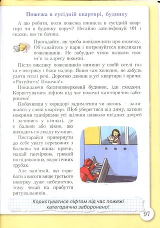 Пожежа в сусідній квартирі, будинку
А що робити, коли пожежа виникла в сусідній квар­
тирі чи в будинку поруч? Негайно зателефонуй 101 і
скажи, що ти бачиш.
виходить на людну вулицю.
Постарайся привернути
до себе увагу перехожих з
балкона чи вікна: кричи,
махай ганчіркою, грюкай
по підвіконню, водостічних
трубах.
Але пам’ятай, що стри­
бати з висоти вище третього
поверху дуже небезпечно,
тому чекай на прибуття
рятувальників.
Пригадайте, як треба повідомляти про пожежу.
Об’єднайтесь у пари і потренуйтеся викликати
пожежників. Не забудьте чітко назвати своє
ім’я та адресу пожежі.
Після виклику пожежників вимкни у своїй оселі газ
та електрику і біжи надвір. Якщо там холодно, не забудь
узяти теплі речі. Дорогою дзвони в усі квартири і кричи:
«Рятуйтесь! Пожежа!»
Покидаючи багатоповерховий будинок, іди сходами.
Користуватися ліфтом під час пожежі категорично забо­
ронено!
Побачивши у коридорі задимлення чи вогонь — зали­
шайся у своїй квартирі. Щоб уберегтися від диму, заткни
мокрими ганчірками усі щілини навколо вхідних дверей
і зачинись у кімнаті, де
є балкон або вікно, що
Користуватися ліфтом під час пожежі
категорично заборонено!
 