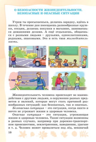 10
Î ÁÅÇÎÏÀÑÍÎÑÒÈ ÆÈÇÍÅÄÅßÒÅËÜÍÎÑÒÈ.
ÁÅÇÎÏÀÑÍÛÅ È ÎÏÀÑÍÛÅ ÑÈÒÓÀÖÈÈ
Óòðîì òû ïðîñûïàåøüñÿ, äåëàåøü çàðÿäêó, èäёøü â
øêîëó. Â òå÷åíèå äíÿ ïîñåùàåøü ðàçíîîáðàçíûå êðóæ-
êè, ñåêöèè, äåëàåøü ïîêóïêè â ìàãàçèíå, çàíèìàåøü-
ñÿ äîìàøíèìè äåëàìè. À åùё îòäûõàåøü, îáùàåøü-
ñÿ ñ ðàçíûìè ëþäüìè – äðóçüÿìè, îäíîêëàññíèêàìè,
ðîäíûìè, çíàêîìûìè. Ýòî è åñòü òâîÿ æèçíåäåÿòåëü-
íîñòü.
Æèçíåäåÿòåëüíîñòü ÷åëîâåêà ïðîèñõîäèò âî âçàèìî-
äåéñòâèè ñ äðóãèìè ëþäüìè, â îêðóæåíèè ðàçíûõ ïðåä-
ìåòîâ è ÿâëåíèé, êîòîðûå ìîãóò ñòàòü ïðè÷èíîé ðàç-
íîîáðàçíûõ ñèòóàöèé: êàê áåçîïàñíûõ, òàê è îïàñíûõ.
Áåçîïàñíàÿ ñèòóàöèÿ – ýòî ñèòóàöèÿ, êîãäà íèêòî è
íè÷òî íå óãðîæàåò æèçíè è çäîðîâüþ ÷åëîâåêà.
Îïàñíàÿ ñèòóàöèÿ – ýòî ñèòóàöèÿ, óãðîæàþùàÿ
æèçíè è çäîðîâüþ ÷åëîâåêà. Òàêèå ñèòóàöèè âîçìîæíû
â ðàçíûõ ñëó÷àÿõ, íàïðèìåð ïðè äîðîæíî-òðàíñïîðò-
íîì ïðîèñøåñòâèè, çåìëåòðÿñåíèè, íàâîäíåíèè, óðàãàíå
è ò. ä. ×åëîâåê ìîæåò ïðîâàëèòüñÿ ïîä ëёä, íåâçíà÷àé
 