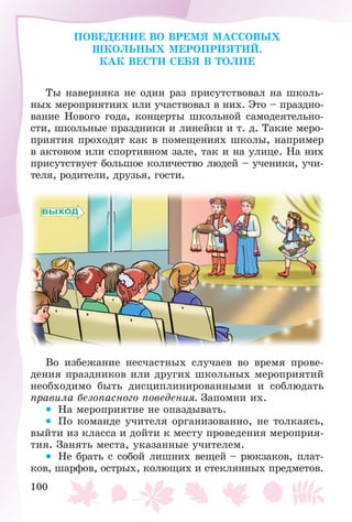 100
ÏÎÂÅÄÅÍÈÅ ÂÎ ÂÐÅÌß ÌÀÑÑÎÂÛÕ
ØÊÎËÜÍÛÕ ÌÅÐÎÏÐÈßÒÈÉ.
ÊÀÊ ÂÅÑÒÈ ÑÅÁß Â ÒÎËÏÅ
Òû íàâåðíÿêà íå îäèí ðàç ïðèñóòñòâîâàë íà øêîëü-
íûõ ìåðîïðèÿòèÿõ èëè ó÷àñòâîâàë â íèõ. Ýòî – ïðàçäíî-
âàíèå Íîâîãî ãîäà, êîíöåðòû øêîëüíîé ñàìîäåÿòåëüíî-
ñòè, øêîëüíûå ïðàçäíèêè è ëèíåéêè è ò. ä. Òàêèå ìåðî-
ïðèÿòèÿ ïðîõîäÿò êàê â ïîìåùåíèÿõ øêîëû, íàïðèìåð
â àêòîâîì èëè ñïîðòèâíîì çàëå, òàê è íà óëèöå. Íà íèõ
ïðèñóòñòâóåò áîëüøîå êîëè÷åñòâî ëþäåé – ó÷åíèêè, ó÷è-
òåëÿ, ðîäèòåëè, äðóçüÿ, ãîñòè.
Âî èçáåæàíèå íåñ÷àñòíûõ ñëó÷àåâ âî âðåìÿ ïðîâå-
äåíèÿ ïðàçäíèêîâ èëè äðóãèõ øêîëüíûõ ìåðîïðèÿòèé
íåîáõîäèìî áûòü äèñöèïëèíèðîâàííûìè è ñîáëþäàòü
ïðàâèëà áåçîïàñíîãî ïîâåäåíèÿ. Çàïîìíè èõ.
• Íà ìåðîïðèÿòèå íå îïàçäûâàòü.
• Ïî êîìàíäå ó÷èòåëÿ îðãàíèçîâàííî, íå òîëêàÿñü,
âûéòè èç êëàññà è äîéòè ê ìåñòó ïðîâåäåíèÿ ìåðîïðèÿ-
òèÿ. Çàíÿòü ìåñòà, óêàçàííûå ó÷èòåëåì.
• Íå áðàòü ñ ñîáîé ëèøíèõ âåùåé – ðþêçàêîâ, ïëàò-
êîâ, øàðôîâ, îñòðûõ, êîëþùèõ è ñòåêëÿííûõ ïðåäìåòîâ.
 