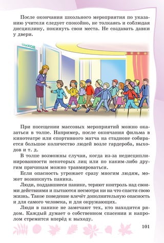 101
Ïîñëå îêîí÷àíèÿ øêîëüíîãî ìåðîïðèÿòèÿ ïî óêàçà-
íèþ ó÷èòåëÿ ñëåäóåò ñïîêîéíî, íå òîëêàÿñü è ñîáëþäàÿ
äèñöèïëèíó, ïîêèíóòü ñâîè ìåñòà. Íå ñîçäàâàòü äàâêè
ó äâåðè.
Ïðè ïîñåùåíèè ìàññîâûõ ìåðîïðèÿòèé ìîæíî îêà-
çàòüñÿ â òîëïå. Íàïðèìåð, ïîñëå îêîí÷àíèÿ ôèëüìà â
êèíîòåàòðå èëè ñïîðòèâíîãî ìàò÷à íà ñòàäèîíå ñîáèðà-
åòñÿ áîëüøîå êîëè÷åñòâî ëþäåé âîçëå ãàðäåðîáà, âûõî-
äîâ è ò. ä.
Â òîëïå âîçìîæíû ñëó÷àè, êîãäà èç-çà íåäèñöèïëè-
íèðîâàííîñòè íåêîòîðûõ ëèö èëè ïî êàêèì-ëèáî äðó-
ãèì ïðè÷èíàì ìîæíî òðàâìèðîâàòüñÿ.
Åñëè îïàñíîñòü óãðîæàåò ñðàçó ìíîãèì ëþäÿì, ìî-
æåò âîçíèêíóòü ïàíèêà.
Ëþäè, ïîääàâøèåñÿ ïàíèêå, òåðÿþò êîíòðîëü íàä ñâîè-
ìè äåéñòâèÿìè è ïûòàþòñÿ íåñìîòðÿ íè íà ÷òî ñïàñòè ñâîþ
æèçíü. Òàêîå ïîâåäåíèå âëå÷ёò äîïîëíèòåëüíóþ îïàñíîñòü
è äëÿ ñàìîãî ÷åëîâåêà, è äëÿ îêðóæàþùèõ.
Ëþäè â ïàíèêå íå çàìå÷àþò òåõ, êòî íàõîäèòñÿ ðÿ-
äîì. Êàæäûé äóìàåò î ñîáñòâåííîì ñïàñåíèè è íàïðî-
ëîì ñòðåìèòñÿ âïåðёä ê âûõîäó.
 