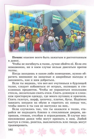 102
Ïîìíè: îïàñíåå âñåãî áûòü çàæàòûì è ðàñòîïòàííûì
â äàâêå.
×òîáû íå ïîãèáíóòü â òîëïå, ëó÷øå îáîéòè åё. Åñëè ýòî
íåâîçìîæíî, íè â êîåì ñëó÷àå íåëüçÿ äâèãàòüñÿ ïðîòèâ
òîëïû.
Êîãäà çàõîäèøü â êàêîå-ëèáî ïîìåùåíèå, íóæíî îá-
ðàòèòü âíèìàíèå íà çàïàñíûå è àâàðèéíûå âûõîäû è
çàïîìíèòü, êàê ê íèì äîáðàòüñÿ.
Åñëè òû âèäèøü, ÷òî âîò-âîò î÷óòèøüñÿ â áóðëÿùåé
òîëïå, ñëåäóåò èçáàâèòüñÿ îò îñòðûõ, êîëþùèõ è ñòå-
êëÿííûõ ïðåäìåòîâ. ×òîáû íå ïîðàíèòüñÿ îñêîëêàìè
ñòåêëà, æåëàòåëüíî ñíÿòü î÷êè. Ñíÿòü äëèííóþ è ñëèø-
êîì ïðîñòîðíóþ îäåæäó, ãäå ìíîãî ïóãîâèö è êðþ÷êîâ.
Ñíÿòü ãàëñòóê, øàðô, öåïî÷êó, ïëàòîê, áóñû. Íàäёæíî
çàâÿçàòü øíóðêè íà îáóâè è ñïðÿòàòü èõ êîíöû òàê,
÷òîáû íèêòî è òû ñàì íå íàñòóïèë íà íèõ.
Åñëè ñëó÷èëîñü òàê, ÷òî òû îêàçàëñÿ â òîëïå, ñòà-
ðàéñÿ íå ïîäõîäèòü áëèçêî ê ñòåêëÿííûì äâåðÿì, âè-
òðèíàì, ñòåíàì, ñòîëáàì è îãðàæäåíèÿì. Â ñëó÷àå âîç-
íèêíîâåíèÿ äàâêè òåáÿ ìîãóò ïðèæàòü ê íèì. Ëþáîé
âûñòóï â ñòåíå, ðîçåòêà, âûêëþ÷àòåëü èëè ãâîçäü ìîãóò
òðàâìèðîâàòü.
 