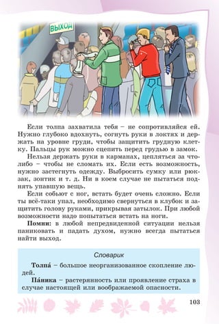 103
Åñëè òîëïà çàõâàòèëà òåáÿ – íå ñîïðîòèâëÿéñÿ åé.
Íóæíî ãëóáîêî âäîõíóòü, ñîãíóòü ðóêè â ëîêòÿõ è äåð-
æàòü íà óðîâíå ãðóäè, ÷òîáû çàùèòèòü ãðóäíóþ êëåò-
êó. Ïàëüöû ðóê ìîæíî ñöåïèòü ïåðåä ãðóäüþ â çàìîê.
Íåëüçÿ äåðæàòü ðóêè â êàðìàíàõ, öåïëÿòüñÿ çà ÷òî-
ëèáî – ÷òîáû íå ñëîìàòü èõ. Åñëè åñòü âîçìîæíîñòü,
íóæíî çàñòåãíóòü îäåæäó. Âûáðîñèòü ñóìêó èëè ðþê-
çàê, çîíòèê è ò. ä. Íè â êîåì ñëó÷àå íå ïûòàòüñÿ ïîä-
íÿòü óïàâøóþ âåùü.
Åñëè ñîáüþò ñ íîã, âñòàòü áóäåò î÷åíü ñëîæíî. Åñëè
òû âñё-òàêè óïàë, íåîáõîäèìî ñâåðíóòüñÿ â êëóáîê è çà-
ùèòèòü ãîëîâó ðóêàìè, ïðèêðûâàÿ çàòûëîê. Ïðè ëþáîé
âîçìîæíîñòè íàäî ïîïûòàòüñÿ âñòàòü íà íîãè.
Ïîìíè: â ëþáîé íåïðåäâèäåííîé ñèòóàöèè íåëüçÿ
ïàíèêîâàòü è ïàäàòü äóõîì, íóæíî âñåãäà ïûòàòüñÿ
íàéòè âûõîä.
Словарик
Òîëïà – áîëüøîå íåîðãàíèçîâàííîå ñêîïëåíèå ëþ-
äåé.
Ïàíèêà – ðàñòåðÿííîñòü èëè ïðîÿâëåíèå ñòðàõà â
ñëó÷àå íàñòîÿùåé èëè âîîáðàæàåìîé îïàñíîñòè.
 