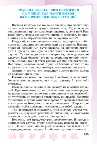 105
ÏÐÀÂÈËÀ ÁÅÇÎÏÀÑÍÎÃÎ ÏÎÂÅÄÅÍÈß
ÍÀ ÓËÈÖÅ. ÊÀÊ ÍÀÉÒÈ ÂÛÕÎÄ
ÈÇ ÍÅÏÐÅÄÂÈÄÅÍÍÛÕ ÑÈÒÓÀÖÈÉ
Âûõîäÿ èç äîìà, òû òî÷íî íå çíàåøü, ÷òî ìîæåò ñëó-
÷èòüñÿ è â êàêîé ñèòóàöèè îêàæåøüñÿ. Õîðîøî, åñëè
äåíü íàïîëíåí ïðèÿòíûìè ñþðïðèçàìè. À åñëè íåò? Êàê
òîãäà áûòü, ÷òîáû ñîõðàíèòü æèçíü è çäîðîâüå, íå ïðè-
÷èíèòü âðåäà îêðóæàþùèì, íå èñïîðòèòü âåùè?
Ïîäóìàé, êàêèå îïàñíîñòè ìîãóò ïîäñòåðåãàòü òåáÿ,
êîãäà òû íàõîäèøüñÿ íå äîìà èëè íå â øêîëå. Ïðîàíà-
ëèçèðóé âîçìîæíûå ïóòè âûõîäà èç îïàñíûõ ñèòóà-
öèé. Îïðåäåëè, êàê íóæíî äåéñòâîâàòü â òîì èëè èíîì
ñëó÷àå. Òàêæå íàäî çíàòü íàâåðíÿêà, ÷åãî äåëàòü íå
ñëåäóåò. Âåäü áûâàåò, ÷òî èç-çà íåçíàíèÿ ìîæíî ïîñòó-
ïèòü íåïðàâèëüíî è ýòèì òîëüêî óñëîæíèòü ñèòóàöèþ.
Íàïðèìåð, çàëèâàÿ âîäîé ãîðÿùèé áåíçèí, ìîæíî òîëü-
êî óâåëè÷èòü ïëîùàäü ïîæàðà, à ïëàìÿ íå ïîãàñèòü.
Çíàíèÿ – ýòî òî, ÷òî ïîçâîëÿåò áûñòðî íàéòè âûõîä
èç îïàñíîé ñèòóàöèè.
Ïîìíè: ñìåëü÷àê, íå èìåþùèé íåîáõîäèìûõ çíàíèé,
áîëåå îïàñåí è óÿçâèì, ÷åì òðóñ, çíàþùèé, êàê äåé-
ñòâîâàòü.
Ñîñòàâü ïëàíû äåéñòâèé ïî âûõîäó èç îïàñíûõ ñèòóà-
öèé. Ïðè ýòîì ó÷òè, ÷òî â ñëó÷àå èõ âîçíèêíîâåíèÿ ðÿäîì
ìîæåò íå îêàçàòüñÿ íèêîãî èç ïîìîùíèêîâ – íè ðîäèòåëåé,
íè ó÷èòåëåé, íè ñòàðøèõ òîâàðèùåé, íè äðóçåé. Çàïîìíè
ýòè ïëàíû, à ëó÷øå çàïèøè è âðåìÿ îò âðåìåíè ïîâòîðÿé
è â ñëó÷àå íåîáõîäèìîñòè âíîñè èçìåíåíèÿ. Ïîïðîñè ðî-
äèòåëåé, ÷òîáû ïðîâåðèëè ñîñòàâëåííûå òîáîé ïëàíû.
Òàê äåéñòâóþò è ñïàñàòåëè. Îíè ñíà÷àëà ó÷àòñÿ òåî-
ðåòè÷åñêè, èçó÷àþò ðàçëè÷íûå ñèòóàöèè, ìíîãîêðàòíî
ïîâòîðÿþò ñâîè äåéñòâèÿ íà òðåíèðîâêàõ.
Êîíå÷íî, âñё ïðåäóñìîòðåòü íåâîçìîæíî. Â êàæäîì
êîíêðåòíîì ñëó÷àå ñòîèò äåéñòâîâàòü èñõîäÿ èç ñèòóà-
öèè. Îäíàêî óìåíüøèòü ðèñê îïàñíûõ ïîñëåäñòâèé îò
íåïðåäâèäåííûõ ñèòóàöèé òåáå ïîìîãóò òàêèå ñîâåòû.
 