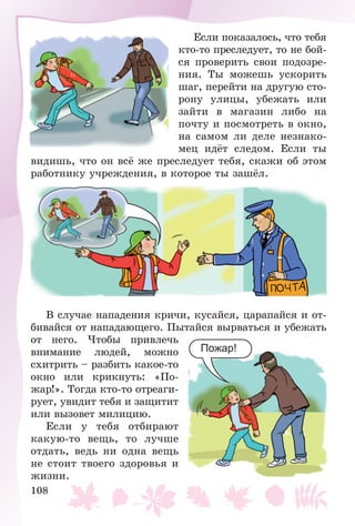 108
Åñëè ïîêàçàëîñü, ÷òî òåáÿ
êòî-òî ïðåñëåäóåò, òî íå áîé-
ñÿ ïðîâåðèòü ñâîè ïîäîçðå-
íèÿ. Òû ìîæåøü óñêîðèòü
øàã, ïåðåéòè íà äðóãóþ ñòî-
ðîíó óëèöû, óáåæàòü èëè
çàéòè â ìàãàçèí ëèáî íà
ïî÷òó è ïîñìîòðåòü â îêíî,
íà ñàìîì ëè äåëå íåçíàêî-
ìåö èäёò ñëåäîì. Åñëè òû
âèäèøü, ÷òî îí âñё æå ïðåñëåäóåò òåáÿ, ñêàæè îá ýòîì
ðàáîòíèêó ó÷ðåæäåíèÿ, â êîòîðîå òû çàøёë.
Â ñëó÷àå íàïàäåíèÿ êðè÷è, êóñàéñÿ, öàðàïàéñÿ è îò-
áèâàéñÿ îò íàïàäàþùåãî. Ïûòàéñÿ âûðâàòüñÿ è óáåæàòü
îò íåãî. ×òîáû ïðèâëå÷ü
âíèìàíèå ëþäåé, ìîæíî
ñõèòðèòü – ðàçáèòü êàêîå-òî
îêíî èëè êðèêíóòü: «Ïî-
æàð!». Òîãäà êòî-òî îòðåàãè-
ðóåò, óâèäèò òåáÿ è çàùèòèò
èëè âûçîâåò ìèëèöèþ.
Åñëè ó òåáÿ îòáèðàþò
êàêóþ-òî âåùü, òî ëó÷øå
îòäàòü, âåäü íè îäíà âåùü
íå ñòîèò òâîåãî çäîðîâüÿ è
æèçíè.
Пожар!
 