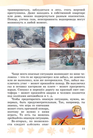 11
òðàâìèðîâàòüñÿ, çàáëóäèòüñÿ â ëåñó, ñòàòü æåðòâîé
ïðåñòóïíèêà. Äàæå íàõîäÿñü â ñîáñòâåííîé êâàðòèðå
èëè äîìå, ìîæíî ïîäâåðãíóòüñÿ ðàçíûì îïàñíîñòÿì.
Ïîæàð, óòå÷êà ãàçà, íåèñïðàâíîñòü âîäîïðîâîäà ìîãóò
âîçíèêíóòü â ëþáîé ìîìåíò.
×àùå âñåãî îïàñíûå ñèòóàöèè âîçíèêàþò ïî âèíå ÷å-
ëîâåêà – ÷òî-òî íå ïðåäóñìîòðåë èëè çàáûë, íå çàìåòèë
èëè íå âûïîëíèë, èëè æå ïîòîðîïèëñÿ. Òàê, çàáûë âû-
êëþ÷èòü óòþã – ìîæåò ïðîèçîéòè ïîæàð. Íå âûêëþ÷èë
ãàç è îñòàâèë êàñòðþëþ íà ïëèòå – ìîæåò ïðîãðåìåòü
âçðûâ. Ñïåøèë è ïåðåøёë äîðîãó íà êðàñíûé ñâåò ñâå-
òîôîðà – ìîæåò ïðîèçîéòè àâàðèÿ è ÷åëîâåê îêàæåòñÿ
ïîä êîëёñàìè àâòîìîáèëÿ è ò. ä.
×òîáû ïðåäîòâðàòèòü îïàñíóþ ñèòóàöèþ, íóæíî, âî-
ïåðâûõ, áûòü ïðåäóñìîòðèòåëüíûì. Òàê, íàïðèìåð, òû
çíàåøü, ÷òî èãðà ñî ñïè÷êàìè
ìîæåò ñòàòü ïðè÷èíîé ïîæàðà,
ïîýòîìó íå íóæíî ñ íèìè
èãðàòü. Òî åñòü òû ìîæåøü
ïðåäâèäåòü îïàñíóþ ñèòóàöèþ.
Âî-âòîðûõ, ïî âîçìîæíî-
ñòè ñëåäóåò èçáåãàòü îïàñ-
 
