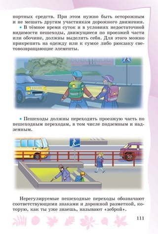 111
ïîðòíûõ ñðåäñòâ. Ïðè ýòîì íóæíî áûòü îñòîðîæíûì
è íå ìåøàòü äðóãèì ó÷àñòíèêàì äîðîæíîãî äâèæåíèÿ.
• Â òёìíîå âðåìÿ ñóòîê è â óñëîâèÿõ íåäîñòàòî÷íîé
âèäèìîñòè ïåøåõîäû, äâèæóùèåñÿ ïî ïðîåçæåé ÷àñòè
èëè îáî÷èíå, äîëæíû âûäåëèòü ñåáÿ. Äëÿ ýòîãî ìîæíî
ïðèêðåïèòü íà îäåæäó èëè ê ñóìêå ëèáî ðþêçàêó ñâå-
òîâîçâðàùàþùèå ýëåìåíòû.
• Ïåøåõîäû äîëæíû ïåðåõîäèòü ïðîåçæóþ ÷àñòü ïî
ïåøåõîäíûì ïåðåõîäàì, â òîì ÷èñëå ïîäçåìíûì è íàä-
çåìíûì.
Íåðåãóëèðóåìûå ïåøåõîäíûå ïåðåõîäû îáîçíà÷àþò
ñîîòâåòñòâóþùèìè çíàêàìè è äîðîæíîé ðàçìåòêîé, êî-
òîðóþ, êàê òû óæå çíàåøü, íàçûâàþò «çåáðîé».
 