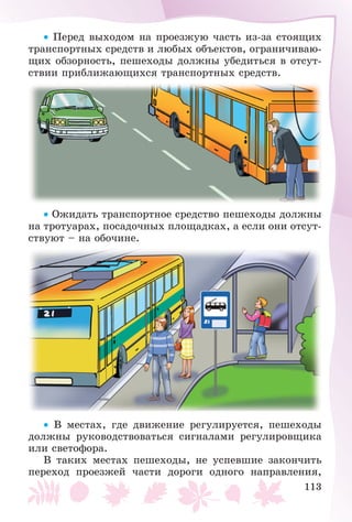 113
• Ïåðåä âûõîäîì íà ïðîåçæóþ ÷àñòü èç-çà ñòîÿùèõ
òðàíñïîðòíûõ ñðåäñòâ è ëþáûõ îáúåêòîâ, îãðàíè÷èâàþ-
ùèõ îáçîðíîñòü, ïåøåõîäû äîëæíû óáåäèòüñÿ â îòñóò-
ñòâèè ïðèáëèæàþùèõñÿ òðàíñïîðòíûõ ñðåäñòâ.
• Îæèäàòü òðàíñïîðòíîå ñðåäñòâî ïåøåõîäû äîëæíû
íà òðîòóàðàõ, ïîñàäî÷íûõ ïëîùàäêàõ, à åñëè îíè îòñóò-
ñòâóþò – íà îáî÷èíå.
• Â ìåñòàõ, ãäå äâèæåíèå ðåãóëèðóåòñÿ, ïåøåõîäû
äîëæíû ðóêîâîäñòâîâàòüñÿ ñèãíàëàìè ðåãóëèðîâùèêà
èëè ñâåòîôîðà.
Â òàêèõ ìåñòàõ ïåøåõîäû, íå óñïåâøèå çàêîí÷èòü
ïåðåõîä ïðîåçæåé ÷àñòè äîðîãè îäíîãî íàïðàâëåíèÿ,
 