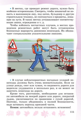 115
• Â ìåñòàõ, ãäå ïðîâîäÿò ðåìîíò äîðîãè, íóæíî áûòü
îñîáåííî îñòîðîæíûìè. Ñìîòðåòü, ÷òîáû íåâçíà÷àé íå ïî-
ïàñòü â âûêîïàííóþ ÿìó, ïîä êàòîê, áóëüäîçåð è äðóãóþ
ñòðîèòåëüíóþ òåõíèêó, íå ñïîòêíóòüñÿ î ïðåäìåòû, ëåæà-
ùèå íà ïóòè. Â òàêèõ ìåñòàõ óñòàíàâëèâàþò ñîîòâåòñòâó-
þùèå çíàêè, îãðàæäåíèÿ è ò. ä.
×òîáû èçáåæàòü íåñ÷àñòíûõ ñëó÷àåâ, â ìåñòàõ ïðî-
âåäåíèÿ ðåìîíòíûõ ðàáîò ìîãóò áûòü óñòàíîâëåíû
áåçîïàñíûå ìàðøðóòû äâèæåíèÿ ïåøåõîäîâ. Èõ îáîçíà-
÷àþò ñïåöèàëüíûìè óêàçàòåëüíûìè çíàêàìè.
• Â ñëó÷àå íåáëàãîïðèÿòíûõ ïîãîäíûõ óñëîâèé ïå-
øåõîäû äîëæíû áûòü î÷åíü âíèìàòåëüíûìè. Åñëè íà
óëèöå äîæäü, ñíåã èëè òóìàí, òî âèäèìîñòü äîðîãè äëÿ
âîäèòåëÿ óõóäøàåòñÿ â íåñêîëüêî ðàç, è îí ìîæåò íå
çàìåòèòü ïåøåõîäà íà äîðîãå.
Êðîìå òîãî, ðàññòîÿíèå, íåîáõîäèìîå äëÿ îñòàíîâ-
êè àâòîìîáèëÿ íà ìîêðîé äîðîãå èëè äîðîãå, ïîêðûòîé
ëüäîì, óâåëè÷èâàåòñÿ ïî ñðàâíåíèþ ñ ñóõîé äîðîãîé.
Ïîýòîìó, òîëüêî óáåäèâøèñü â ïîëíîé áåçîïàñíîñòè,
íàäî íà÷èíàòü ïåðåõîä ïðîåçæåé ÷àñòè.
Ïîìíè: àâòîìîáèëü íåëüçÿ îñòàíîâèòü ìãíîâåííî!
 