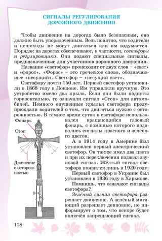 118
CÈÃÍÀËÛ ÐÅÃÓËÈÐÎÂÀÍÈß
ÄÎÐÎÆÍÎÃÎ ÄÂÈÆÅÍÈß
×òîáû äâèæåíèå íà äîðîãàõ áûëî áåçîïàñíûì, îíî
äîëæíî áûòü óïîðÿäî÷åííûì. Âåäü ïîíÿòíî, ÷òî âîäèòåëè
è ïåøåõîäû íå ìîãóò äâèãàòüñÿ êàê èì âçäóìàåòñÿ.
Ïîðÿäîê íà äîðîãàõ îáåñïå÷èâàþò, â ÷àñòíîñòè, ñâåòîôîðû
è ðåãóëèðîâùèêè. Îíè ïîäàþò ñïåöèàëüíûå ñèãíàëû,
ïðåäíàçíà÷åííûå äëÿ ó÷àñòíèêîâ äîðîæíîãî äâèæåíèÿ.
Íàçâàíèå «ñâåòîôîð» ïðîèñõîäèò îò äâóõ ñëîâ – «ñâåò»
è «ôîðîñ». «Ôîðîñ» – ýòî ãðå÷åñêîå ñëîâî, îáîçíà÷àþ-
ùåå «íåñóùèé». Ñâåòîôîð – «íåñóùèé ñâåò».
Ñâåòîôîðó ïî÷òè 150 ëåò. Ïåðâûé ñâåòîôîð óñòàíîâè-
ëè â 1868 ãîäó â Ëîíäîíå. Èì óïðàâëÿëè âðó÷íóþ. Ýòî
óñòðîéñòâî èìåëî äâà êðûëà. Åñëè îíè áûëè ïîäíÿòû
ãîðèçîíòàëüíî, òî îçíà÷àëè ñèãíàë «Ñòîï» äëÿ àâòîìî-
áèëåé. Íåìíîãî îïóùåííûå êðûëüÿ ñâåòîôîðà ïðåäó-
ïðåæäàëè âîäèòåëåé î òîì, ÷òî äâèãàòüñÿ íóæíî ñ îñòî-
ðîæíîñòüþ. Â òёìíîå âðåìÿ ñóòîê â ñâåòîôîðå èñïîëüçî-
âàëñÿ âðàùàþùèéñÿ ãàçîâûé
ôîíàðü, ñ ïîìîùüþ êîòîðîãî ïîäà-
âàëèñü ñèãíàëû êðàñíîãî è çåëёíî-
ãî öâåòîâ.
À â 1914 ãîäó â Àìåðèêå áûë
óñòàíîâëåí ïåðâûé ýëåêòðè÷åñêèé
ñâåòîôîð. Îí òàêæå èìåë äâà öâåòà
è ïðè èõ ïåðåêëþ÷åíèè ïîäàâàë çâó-
êîâîé ñèãíàë. Æёëòûé ñèãíàë ñâå-
òîôîðà ïîÿâèëñÿ ëèøü â 1920 ãîäó.
Ïåðâûé ñâåòîôîð â Óêðàèíå áûë
óñòàíîâëåí â 1936 ãîäó â Õàðüêîâå.
Ïîìíèøü, ÷òî îçíà÷àþò ñèãíàëû
ñâåòîôîðà?
Çåëёíûé ñèãíàë ñâåòîôîðà ðàç-
ðåøàåò äâèæåíèå. À çåëёíûé ìèãà-
þùèé ðàçðåøàåò äâèæåíèå, íî èí-
ôîðìèðóåò î òîì, ÷òî âñêîðå áóäåò
âêëþ÷ёí çàïðåùàþùèé ñèãíàë.
Ôîíàðü
Ñòîï
Äâèæåíèå
ñ îñòîðîæ-
íîñòüþ
 