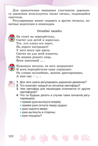 122
Äëÿ ïðèâëå÷åíèÿ âíèìàíèÿ ó÷àñòíèêîâ äîðîæíî-
ãî äâèæåíèÿ èñïîëüçóåòñÿ òàêæå ñèãíàë, ïîäàþùèéñÿ
ñâèñòêîì.
Ðåãóëèðîâùèê ìîæåò ïîäàâàòü è äðóãèå ñèãíàëû, ïî-
íÿòíûå âîäèòåëÿì è ïåøåõîäàì.
Отгадай загадки
Îí ñòîèò íà ïåðåêðёñòêàõ,
Ñâåòèò äëÿ äåòåé è âçðîñëûõ.
Òîò, êòî ïëîõî åãî çíàåò,
Íà äîðîãå ïîñòðàäàåò!
Ó íåãî âñåãî òðè öâåòà.
Ñâåòèò îí äëÿ âñåé ïëàíåòû.
Îí ìàøèí ðåøàåò ñïîð,
Âñåì çíàêîìûé ... .
Êîìàíäóÿ æåçëîì, îí âñåõ íàïðàâëÿåò
È âñåì ïåðåêðёñòêîì îäèí óïðàâëÿåò.
Îí ñëîâíî âîëøåáíèê, ìàøèí äðåññèðîâùèê,
À èìÿ åìó – ... .
1. Для чего нужно регулировать дорожное движение?
2. Что означает каждый из сигналов светофора?
3. Чем светофор для пешеходов отличается от других
светофоров?
4. Что ты будешь делать в случае таких сигналов регу-
лировщика:
• правая рука вытянута вперёд;
• правая рука согнута перед грудью;
• рука поднята вверх;
• руки вытянуты в стороны;
• руки опущены?
 