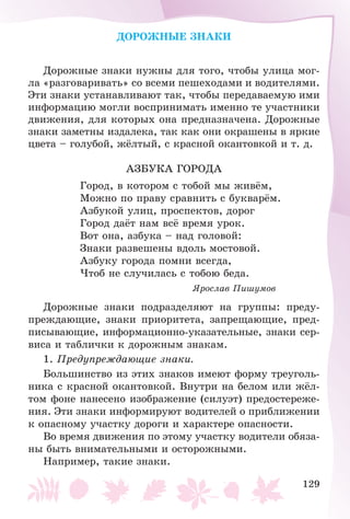 129
ÄÎÐÎÆÍÛÅ ÇÍÀÊÈ
Äîðîæíûå çíàêè íóæíû äëÿ òîãî, ÷òîáû óëèöà ìîã-
ëà «ðàçãîâàðèâàòü» ñî âñåìè ïåøåõîäàìè è âîäèòåëÿìè.
Ýòè çíàêè óñòàíàâëèâàþò òàê, ÷òîáû ïåðåäàâàåìóþ èìè
èíôîðìàöèþ ìîãëè âîñïðèíèìàòü èìåííî òå ó÷àñòíèêè
äâèæåíèÿ, äëÿ êîòîðûõ îíà ïðåäíàçíà÷åíà. Äîðîæíûå
çíàêè çàìåòíû èçäàëåêà, òàê êàê îíè îêðàøåíû â ÿðêèå
öâåòà – ãîëóáîé, æёëòûé, ñ êðàñíîé îêàíòîâêîé è ò. ä.
ÀÇÁÓÊÀ ÃÎÐÎÄÀ
Ãîðîä, â êîòîðîì ñ òîáîé ìû æèâёì,
Ìîæíî ïî ïðàâó ñðàâíèòü ñ áóêâàðёì.
Àçáóêîé óëèö, ïðîñïåêòîâ, äîðîã
Ãîðîä äàёò íàì âñё âðåìÿ óðîê.
Âîò îíà, àçáóêà – íàä ãîëîâîé:
Çíàêè ðàçâåøåíû âäîëü ìîñòîâîé.
Àçáóêó ãîðîäà ïîìíè âñåãäà,
×òîá íå ñëó÷èëàñü ñ òîáîþ áåäà.
ßðîñëàâ Ïèøóìîâ
Äîðîæíûå çíàêè ïîäðàçäåëÿþò íà ãðóïïû: ïðåäó-
ïðåæäàþùèå, çíàêè ïðèîðèòåòà, çàïðåùàþùèå, ïðåä-
ïèñûâàþùèå, èíôîðìàöèîííî-óêàçàòåëüíûå, çíàêè ñåð-
âèñà è òàáëè÷êè ê äîðîæíûì çíàêàì.
1. Ïðåäóïðåæäàþùèå çíàêè.
Áîëüøèíñòâî èç ýòèõ çíàêîâ èìåþò ôîðìó òðåóãîëü-
íèêà ñ êðàñíîé îêàíòîâêîé. Âíóòðè íà áåëîì èëè æёë-
òîì ôîíå íàíåñåíî èçîáðàæåíèå (ñèëóýò) ïðåäîñòåðåæå-
íèÿ. Ýòè çíàêè èíôîðìèðóþò âîäèòåëåé î ïðèáëèæåíèè
ê îïàñíîìó ó÷àñòêó äîðîãè è õàðàêòåðå îïàñíîñòè.
Âî âðåìÿ äâèæåíèÿ ïî ýòîìó ó÷àñòêó âîäèòåëè îáÿçà-
íû áûòü âíèìàòåëüíûìè è îñòîðîæíûìè.
Íàïðèìåð, òàêèå çíàêè.
 