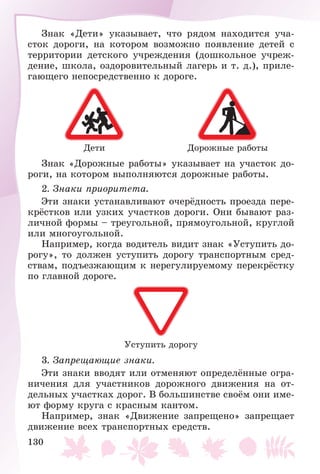 130
Çíàê «Äåòè» óêàçûâàåò, ÷òî ðÿäîì íàõîäèòñÿ ó÷à-
ñòîê äîðîãè, íà êîòîðîì âîçìîæíî ïîÿâëåíèå äåòåé ñ
òåððèòîðèè äåòñêîãî ó÷ðåæäåíèÿ (äîøêîëüíîå ó÷ðåæ-
äåíèå, øêîëà, îçäîðîâèòåëüíûé ëàãåðü è ò. ä.), ïðèëå-
ãàþùåãî íåïîñðåäñòâåííî ê äîðîãå.
Äåòè Äîðîæíûå ðàáîòû
Çíàê «Äîðîæíûå ðàáîòû» óêàçûâàåò íà ó÷àñòîê äî-
ðîãè, íà êîòîðîì âûïîëíÿþòñÿ äîðîæíûå ðàáîòû.
2. Çíàêè ïðèîðèòåòà.
Ýòè çíàêè óñòàíàâëèâàþò î÷åðёäíîñòü ïðîåçäà ïåðå-
êðёñòêîâ èëè óçêèõ ó÷àñòêîâ äîðîãè. Îíè áûâàþò ðàç-
ëè÷íîé ôîðìû – òðåóãîëüíîé, ïðÿìîóãîëüíîé, êðóãëîé
èëè ìíîãîóãîëüíîé.
Íàïðèìåð, êîãäà âîäèòåëü âèäèò çíàê «Óñòóïèòü äî-
ðîãó», òî äîëæåí óñòóïèòü äîðîãó òðàíñïîðòíûì ñðåä-
ñòâàì, ïîäúåçæàþùèì ê íåðåãóëèðóåìîìó ïåðåêðёñòêó
ïî ãëàâíîé äîðîãå.
Óñòóïèòü äîðîãó
3. Çàïðåùàþùèå çíàêè.
Ýòè çíàêè ââîäÿò èëè îòìåíÿþò îïðåäåëёííûå îãðà-
íè÷åíèÿ äëÿ ó÷àñòíèêîâ äîðîæíîãî äâèæåíèÿ íà îò-
äåëüíûõ ó÷àñòêàõ äîðîã. Â áîëüøèíñòâå ñâîёì îíè èìå-
þò ôîðìó êðóãà ñ êðàñíûì êàíòîì.
Íàïðèìåð, çíàê «Äâèæåíèå çàïðåùåíî» çàïðåùàåò
äâèæåíèå âñåõ òðàíñïîðòíûõ ñðåäñòâ.
 