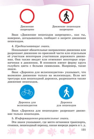 131
Äâèæåíèå
çàïðåùåíî
Äâèæåíèå ïåøåõîäîâ
çàïðåùåíî
Çíàê «Äâèæåíèå ïåøåõîäîâ çàïðåùåíî», êàê òû,
íàâåðíîå, äîãàäûâàåøñÿ, ñîîáùàåò î çàïðåòå äâèæåíèÿ
ïåøåõîäàì.
4. Ïðåäïèñûâàþùèå çíàêè.
Ïîêàçûâàþò îáÿçàòåëüíûå íàïðàâëåíèÿ äâèæåíèÿ èëè
ðàçðåøàþò äâèæåíèå ïî ïðîåçæåé ÷àñòè èëè îòäåëüíûì
åё ó÷àñòêàì íåêîòîðûì ó÷àñòíèêàì äîðîæíîãî äâèæå-
íèÿ. Îíè òàêæå ââîäÿò èëè îòìåíÿþò íåêîòîðûå îãðà-
íè÷åíèÿ â äâèæåíèè. Â îñíîâíîì èìåþò ôîðìó êðóãà
ãîëóáîãî öâåòà ñ áåëûìè ñèìâîëàìè. Íàïðèìåð, òàêèå
çíàêè.
Çíàê «Äîðîæêà äëÿ âåëîñèïåäèñòîâ» óêàçûâàåò, ÷òî
âîçìîæíî äâèæåíèå òîëüêî íà âåëîñèïåäàõ. Åñëè íåò
òðîòóàðà èëè ïåøåõîäíîé äîðîæêè, ðàçðåøàåòñÿ òàêæå
äâèæåíèå ïåøåõîäîâ.
Äîðîæêà äëÿ
âåëîñèïåäèñòîâ
Äîðîæêà
äëÿ ïåøåõîäîâ
Çíàê «Äîðîæêà äëÿ ïåøåõîäîâ» ðàçðåøàåò äâèæå-
íèå òîëüêî ïåøåõîäîâ.
5. Èíôîðìàöèîííî-óêàçàòåëüíûå çíàêè.
Ýòè çíàêè óêàçûâàþò, ãäå ìåñòî îñòàíîâêè òðàíñïîðòà,
ñòîÿíêè, ïåøåõîäíûé ïåðåõîä, êàêàÿ âïåðåäè äîðîãà è ò. ä.
 