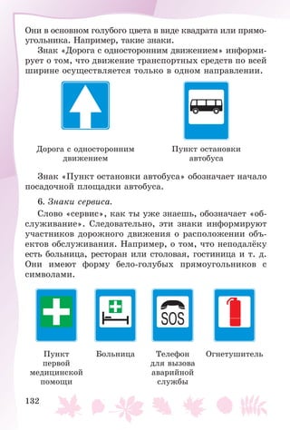 132
Îíè â îñíîâíîì ãîëóáîãî öâåòà â âèäå êâàäðàòà èëè ïðÿìî-
óãîëüíèêà. Íàïðèìåð, òàêèå çíàêè.
Çíàê «Äîðîãà ñ îäíîñòîðîííèì äâèæåíèåì» èíôîðìè-
ðóåò î òîì, ÷òî äâèæåíèå òðàíñïîðòíûõ ñðåäñòâ ïî âñåé
øèðèíå îñóùåñòâëÿåòñÿ òîëüêî â îäíîì íàïðàâëåíèè.
Äîðîãà ñ îäíîñòîðîííèì
äâèæåíèåì
Ïóíêò îñòàíîâêè
àâòîáóñà
Çíàê «Ïóíêò îñòàíîâêè àâòîáóñà» îáîçíà÷àåò íà÷àëî
ïîñàäî÷íîé ïëîùàäêè àâòîáóñà.
6. Çíàêè ñåðâèñà.
Ñëîâî «ñåðâèñ», êàê òû óæå çíàåøü, îáîçíà÷àåò «îá-
ñëóæèâàíèå». Ñëåäîâàòåëüíî, ýòè çíàêè èíôîðìèðóþò
ó÷àñòíèêîâ äîðîæíîãî äâèæåíèÿ î ðàñïîëîæåíèè îáú-
åêòîâ îáñëóæèâàíèÿ. Íàïðèìåð, î òîì, ÷òî íåïîäàëёêó
åñòü áîëüíèöà, ðåñòîðàí èëè ñòîëîâàÿ, ãîñòèíèöà è ò. ä.
Îíè èìåþò ôîðìó áåëî-ãîëóáûõ ïðÿìîóãîëüíèêîâ ñ
ñèìâîëàìè.
Ïóíêò
ïåðâîé
ìåäèöèíñêîé
ïîìîùè
Áîëüíèöà Òåëåôîí
äëÿ âûçîâà
àâàðèéíîé
ñëóæáû
Îãíåòóøèòåëü
 