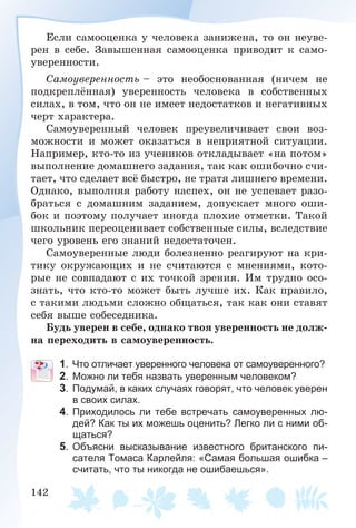142
Åñëè ñàìîîöåíêà ó ÷åëîâåêà çàíèæåíà, òî îí íåóâå-
ðåí â ñåáå. Çàâûøåííàÿ ñàìîîöåíêà ïðèâîäèò ê ñàìî-
óâåðåííîñòè.
Ñàìîóâåðåííîñòü – ýòî íåîáîñíîâàííàÿ (íè÷åì íå
ïîäêðåïëёííàÿ) óâåðåííîñòü ÷åëîâåêà â ñîáñòâåííûõ
ñèëàõ, â òîì, ÷òî îí íå èìååò íåäîñòàòêîâ è íåãàòèâíûõ
÷åðò õàðàêòåðà.
Ñàìîóâåðåííûé ÷åëîâåê ïðåóâåëè÷èâàåò ñâîè âîç-
ìîæíîñòè è ìîæåò îêàçàòüñÿ â íåïðèÿòíîé ñèòóàöèè.
Íàïðèìåð, êòî-òî èç ó÷åíèêîâ îòêëàäûâàåò «íà ïîòîì»
âûïîëíåíèå äîìàøíåãî çàäàíèÿ, òàê êàê îøèáî÷íî ñ÷è-
òàåò, ÷òî ñäåëàåò âñё áûñòðî, íå òðàòÿ ëèøíåãî âðåìåíè.
Îäíàêî, âûïîëíÿÿ ðàáîòó íàñïåõ, îí íå óñïåâàåò ðàçî-
áðàòüñÿ ñ äîìàøíèì çàäàíèåì, äîïóñêàåò ìíîãî îøè-
áîê è ïîýòîìó ïîëó÷àåò èíîãäà ïëîõèå îòìåòêè. Òàêîé
øêîëüíèê ïåðåîöåíèâàåò ñîáñòâåííûå ñèëû, âñëåäñòâèå
÷åãî óðîâåíü åãî çíàíèé íåäîñòàòî÷åí.
Ñàìîóâåðåííûå ëþäè áîëåçíåííî ðåàãèðóþò íà êðè-
òèêó îêðóæàþùèõ è íå ñ÷èòàþòñÿ ñ ìíåíèÿìè, êîòî-
ðûå íå ñîâïàäàþò ñ èõ òî÷êîé çðåíèÿ. Èì òðóäíî îñî-
çíàòü, ÷òî êòî-òî ìîæåò áûòü ëó÷øå èõ. Êàê ïðàâèëî,
ñ òàêèìè ëþäüìè ñëîæíî îáùàòüñÿ, òàê êàê îíè ñòàâÿò
ñåáÿ âûøå ñîáåñåäíèêà.
Áóäü óâåðåí â ñåáå, îäíàêî òâîÿ óâåðåííîñòü íå äîëæ-
íà ïåðåõîäèòü â ñàìîóâåðåííîñòü.
1. Что отличает уверенного человека от самоуверенного?
2. Можно ли тебя назвать уверенным человеком?
3. Подумай, в каких случаях говорят, что человек уверен
в своих силах.
4. Приходилось ли тебе встречать самоуверенных лю-
дей? Как ты их можешь оценить? Легко ли с ними об-
щаться?
5. Объясни высказывание известного британского пи-
сателя Томаса Карлейля: «Самая большая ошибка –
считать, что ты никогда не ошибаешься».
 