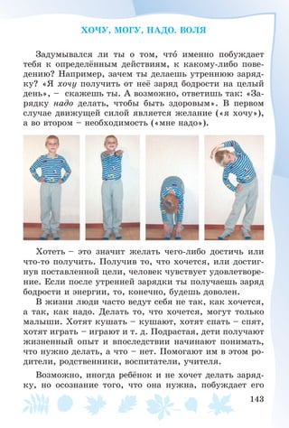 143
ÕÎ×Ó, ÌÎÃÓ, ÍÀÄÎ. ÂÎËß
Çàäóìûâàëñÿ ëè òû î òîì, ÷òî èìåííî ïîáóæäàåò
òåáÿ ê îïðåäåëёííûì äåéñòâèÿì, ê êàêîìó-ëèáî ïîâå-
äåíèþ? Íàïðèìåð, çà÷åì òû äåëàåøü óòðåííþþ çàðÿä-
êó? «ß õî÷ó ïîëó÷èòü îò íåё çàðÿä áîäðîñòè íà öåëûé
äåíü», – ñêàæåøü òû. À âîçìîæíî, îòâåòèøü òàê: «Çà-
ðÿäêó íàäî äåëàòü, ÷òîáû áûòü çäîðîâûì». Â ïåðâîì
ñëó÷àå äâèæóùåé ñèëîé ÿâëÿåòñÿ æåëàíèå («ÿ õî÷ó»),
à âî âòîðîì – íåîáõîäèìîñòü («ìíå íàäî»).
Õîòåòü – ýòî çíà÷èò æåëàòü ÷åãî-ëèáî äîñòè÷ü èëè
÷òî-òî ïîëó÷èòü. Ïîëó÷èâ òî, ÷òî õî÷åòñÿ, èëè äîñòèã-
íóâ ïîñòàâëåííîé öåëè, ÷åëîâåê ÷óâñòâóåò óäîâëåòâîðå-
íèå. Åñëè ïîñëå óòðåííåé çàðÿäêè òû ïîëó÷àåøü çàðÿä
áîäðîñòè è ýíåðãèè, òî, êîíå÷íî, áóäåøü äîâîëåí.
Â æèçíè ëþäè ÷àñòî âåäóò ñåáÿ íå òàê, êàê õî÷åòñÿ,
à òàê, êàê íàäî. Äåëàòü òî, ÷òî õî÷åòñÿ, ìîãóò òîëüêî
ìàëûøè. Õîòÿò êóøàòü – êóøàþò, õîòÿò ñïàòü – ñïÿò,
õîòÿò èãðàòü – èãðàþò è ò. ä. Ïîäðàñòàÿ, äåòè ïîëó÷àþò
æèçíåííûé îïûò è âïîñëåäñòâèè íà÷èíàþò ïîíèìàòü,
÷òî íóæíî äåëàòü, à ÷òî – íåò. Ïîìîãàþò èì â ýòîì ðî-
äèòåëè, ðîäñòâåííèêè, âîñïèòàòåëè, ó÷èòåëÿ.
Âîçìîæíî, èíîãäà ðåáёíîê è íå õî÷åò äåëàòü çàðÿä-
êó, íî îñîçíàíèå òîãî, ÷òî îíà íóæíà, ïîáóæäàåò åãî
 