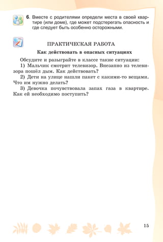 15
6. Вместе с родителями определи места в своей квар-
тире (или доме), где может подстерегать опасность и
где следует быть особенно осторожными.
ÏÐÀÊÒÈ×ÅÑÊÀß ÐÀÁÎÒÀ
Êàê äåéñòâîâàòü â îïàñíûõ ñèòóàöèÿõ
Îáñóäèòå è ðàçûãðàéòå â êëàññå òàêèå ñèòóàöèè:
1) Ìàëü÷èê ñìîòðèò òåëåâèçîð. Âíåçàïíî èç òåëåâè-
çîðà ïîøёë äûì. Êàê äåéñòâîâàòü?
2) Äåòè íà óëèöå íàøëè ïàêåò ñ êàêèìè-òî âåùàìè.
×òî èì íóæíî äåëàòü?
3) Äåâî÷êà ïî÷óâñòâîâàëà çàïàõ ãàçà â êâàðòèðå.
Êàê åé íåîáõîäèìî ïîñòóïèòü?
 