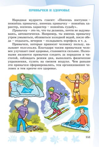 151
ÏÐÈÂÛ×ÊÈ È ÇÄÎÐÎÂÜÅ
Íàðîäíàÿ ìóäðîñòü ãëàñèò: «Ïîñååøü ïîñòóïîê –
ïîæíёøü ïðèâû÷êó, ïîñååøü ïðèâû÷êó – ïîæíёøü õà-
ðàêòåð, ïîñååøü õàðàêòåð – ïîæíёøü ñóäüáó».
Ïðèâû÷êè – ýòî òî, ÷òî òû äåëàåøü, ïî÷òè íå çàäóìû-
âàÿñü, àâòîìàòè÷åñêè. Íàïðèìåð, òû èìååøü ïðèâû÷êó
óòðîì óìûâàòüñÿ, îáëèâàòüñÿ õîëîäíîé âîäîé, ïîñëå îáå-
äà – îòäûõàòü, âå÷åðîì – ñêëàäûâàòü ïîðòôåëü è ò. ä.
Ïðèâû÷êè, êîòîðûå ïðèíîñÿò ÷åëîâåêó ïîëüçó, íà-
çûâàþò ïîëåçíûìè. Áëàãîäàðÿ òàêèì ïðèâû÷êàì ÷åëî-
âåê óëó÷øàåò ñâîё çäîðîâüå, ñòàíîâèòñÿ ñèëüíåå. Ïîëåç-
íûìè ÿâëÿþòñÿ ïðèâû÷êè ñëåäèòü çà ïîðÿäêîì è ÷è-
ñòîòîé, ñîáëþäàòü ðåæèì äíÿ, âûïîëíÿòü ôèçè÷åñêèå
óïðàæíåíèÿ, ãóëÿòü íà ñâåæåì âîçäóõå. ×åì ðàíüøå
ýòè ïðèâû÷êè ñôîðìèðîâàëèñü, òåì îðãàíèçîâàííåå ÷å-
ëîâåê è òåì êðåï÷å åãî çäîðîâüå.
 