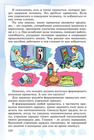 152
Ê ñîæàëåíèþ, åñòü è òàêèå ïðèâû÷êè, êîòîðûå âðå-
äÿò çäîðîâüþ ÷åëîâåêà. Ýòî âðåäíûå ïðèâû÷êè. Åñëè
îíè óêðåïèëèñü â ïîâåäåíèè ÷åëîâåêà, òî èçáàâèòüñÿ îò
íèõ î÷åíü ñëîæíî.
Òû óæå çíàåøü, êàêèå ïðèâû÷êè ÿâëÿþòñÿ âðåäíû-
ìè, – ýòî êóðåíèå, óïîòðåáëåíèå àëêîãîëüíûõ íàïèòêîâ è
íàðêîòèêîâ, ÷ðåçìåðíîå óâëå÷åíèå êîìïüþòåðíûìè èãðà-
ìè è ò. ä. Îíè îñëàáëÿþò âîëþ ÷åëîâåêà, ñíèæàþò ðàáîòî-
ñïîñîáíîñòü, óõóäøàþò ñîñòîÿíèå çäîðîâüÿ è ñîêðàùàþò
ïðîäîëæèòåëüíîñòü æèçíè. ×åì ðàíüøå îíè âîçíèêàþò,
òåì ïàãóáíåå äåéñòâóþò è òåì ñëîæíåå îò íèõ èçáàâèòüñÿ.
Ïîíÿòíî, ÷òî ÷åëîâåê äîëæåí ïûòàòüñÿ ôîðìèðîâàòü
ïîëåçíûå ïðèâû÷êè. À êàê ýòî ñäåëàòü?
Äëÿ ïðèìåðà âîçüìёì ôîðìèðîâàíèå ïðèâû÷êè åæå-
äíåâíî âûïîëíÿòü óòðåííþþ çàðÿäêó.
Â ôîðìèðîâàíèè ëþáîé ïðèâû÷êè, â ÷àñòíîñòè ïðè-
âû÷êè âûïîëíÿòü çàðÿäêó, âàæíî ïðîÿâèòü ñèëó âîëè è
äåëàòü òàê ñèñòåìàòè÷åñêè. Ñíà÷àëà áóäåò òðóäíî, íî ñî
âðåìåíåì, êîãäà òû óâèäèøü ïîëîæèòåëüíûå ðåçóëüòà-
òû, óòðåííÿÿ çàðÿäêà ñòàíåò ïðèâû÷íîé ñîñòàâëÿþùåé
òâîåãî ðàñïîðÿäêà äíÿ. Ãëàâíîå – íå äåëàòü ïåðåðûâîâ.
Âûïîëíÿé óòðåííþþ çàðÿäêó åæåäíåâíî, íå ïðåêðàùàé
ýòî çàíÿòèå â âûõîäíûå äíè èëè âî âðåìÿ êàíèêóë.
 