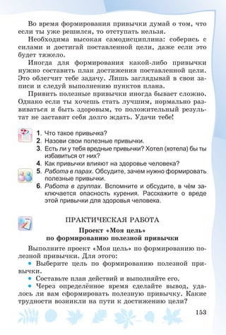 153
Âî âðåìÿ ôîðìèðîâàíèÿ ïðèâû÷êè äóìàé î òîì, ÷òî
åñëè òû óæå ðåøèëñÿ, òî îòñòóïàòü íåëüçÿ.
Íåîáõîäèìà âûñîêàÿ ñàìîäèñöèïëèíà: ñîáåðèñü ñ
ñèëàìè è äîñòèãàé ïîñòàâëåííîé öåëè, äàæå åñëè ýòî
áóäåò òÿæåëî.
Èíîãäà äëÿ ôîðìèðîâàíèÿ êàêîé-ëèáî ïðèâû÷êè
íóæíî ñîñòàâèòü ïëàí äîñòèæåíèÿ ïîñòàâëåííîé öåëè.
Ýòî îáëåã÷èò òåáå çàäà÷ó. Ëèøü çàãëÿäûâàé â ñâîè çà-
ïèñè è ñëåäóé âûïîëíåíèþ ïóíêòîâ ïëàíà.
Ïðèâèòü ïîëåçíûå ïðèâû÷êè èíîãäà áûâàåò ñëîæíî.
Îäíàêî åñëè òû õî÷åøü ñòàòü ëó÷øèì, íîðìàëüíî ðàç-
âèâàòüñÿ è áûòü çäîðîâûì, òî ïîëîæèòåëüíûé ðåçóëü-
òàò íå çàñòàâèò ñåáÿ äîëãî æäàòü. Óäà÷è òåáå!
1. Что такое привычка?
2. Назови свои полезные привычки.
3. Есть ли у тебя вредные привычки? Хотел (хотела) бы ты
избавиться от них?
4. Как привычки влияют на здоровье человека?
5. Работа в парах. Обсудите, зачем нужно формировать
полезные привычки.
6. Работа в группах. Вспомните и обсудите, в чём за-
ключается опасность курения. Расскажите о вреде
этой привычки для здоровья человека.
ÏÐÀÊÒÈ×ÅÑÊÀß ÐÀÁÎÒÀ
Ïðîåêò «Ìîÿ öåëü»
ïî ôîðìèðîâàíèþ ïîëåçíîé ïðèâû÷êè
Âûïîëíèòå ïðîåêò «Ìîÿ öåëü» ïî ôîðìèðîâàíèþ ïî-
ëåçíîé ïðèâû÷êè. Äëÿ ýòîãî:
• Âûáåðèòå öåëü ïî ôîðìèðîâàíèþ ïîëåçíîé ïðè-
âû÷êè.
• Ñîñòàâüòå ïëàí äåéñòâèé è âûïîëíÿéòå åãî.
• ×åðåç îïðåäåëёííîå âðåìÿ ñäåëàéòå âûâîä, óäà-
ëîñü ëè âàì ñôîðìèðîâàòü ïîëåçíóþ ïðèâû÷êó. Êàêèå
òðóäíîñòè âîçíèêëè íà ïóòè ê äîñòèæåíèþ öåëè?
 