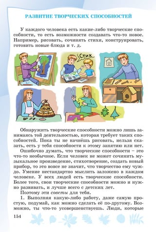 154
ÐÀÇÂÈÒÈÅ ÒÂÎÐ×ÅÑÊÈÕ ÑÏÎÑÎÁÍÎÑÒÅÉ
Ó êàæäîãî ÷åëîâåêà åñòü êàêèå-ëèáî òâîð÷åñêèå ñïî-
ñîáíîñòè, òî åñòü âîçìîæíîñòè ñîçäàâàòü ÷òî-òî íîâîå.
Íàïðèìåð, ðèñîâàòü, ñî÷èíÿòü ñòèõè, êîíñòðóèðîâàòü,
ãîòîâèòü íîâûå áëþäà è ò. ä.
Îáíàðóæèòü òâîð÷åñêèå ñïîñîáíîñòè ìîæíî ëèøü çà-
íèìàÿñü òîé äåÿòåëüíîñòüþ, êîòîðàÿ òðåáóåò òàêèõ ñïî-
ñîáíîñòåé. Ïîêà òû íå íà÷íёøü ðèñîâàòü, íåëüçÿ ñêà-
çàòü, åñòü ó òåáÿ ñïîñîáíîñòè ê ýòîìó çàíÿòèþ èëè íåò.
Îøèáî÷íî äóìàòü, ÷òî òâîð÷åñêèå ñïîñîáíîñòè – ýòî
÷òî-òî íåîáû÷íîå. Åñëè ÷åëîâåê íå ìîæåò ñî÷èíèòü ìó-
çûêàëüíîå ïðîèçâåäåíèå, ñòèõîòâîðåíèå, ñîçäàòü íîâûé
ïðèáîð, òî ýòî âîâñå íå çíà÷èò, ÷òî òâîð÷åñòâî åìó ÷óæ-
äî. Óìåíèå íåñòàíäàðòíî ìûñëèòü çàëîæåíî â êàæäîì
÷åëîâåêå. Ó âñåõ ëþäåé åñòü òâîð÷åñêèå ñïîñîáíîñòè.
Áîëåå òîãî, ñâîè òâîð÷åñêèå ñïîñîáíîñòè ìîæíî è íóæ-
íî ðàçâèâàòü, è ëó÷øå âñåãî ñ äåòñêèõ ëåò.
Ïîýòîìó ýòè ñîâåòû äëÿ òåáÿ.
1. Âûïîëíÿÿ êàêóþ-ëèáî ðàáîòó, äàæå ñàìóþ ïðî-
ñòóþ, ïîäóìàé, êàê ìîæíî ñäåëàòü åё ïî-äðóãîìó. Âîç-
ìîæíî, òû ÷òî-òî óñîâåðøåíñòâóåøü. Ëþäè, êîòîðûå
 