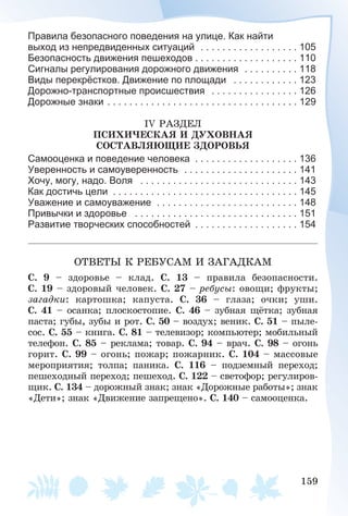 159
Правила безопасного поведения на улице. Как найти
выход из непредвиденных ситуаций . . . . . . . . . . . . . . . . . . 105
Безопасность движения пешеходов . . . . . . . . . . . . . . . . . . . 110
Сигналы регулирования дорожного движения . . . . . . . . . . 118
Виды перекрёстков. Движение по площади . . . . . . . . . . . . 123
Дорожно-транспортные происшествия . . . . . . . . . . . . . . . . 126
Дорожные знаки . . . . . . . . . . . . . . . . . . . . . . . . . . . . . . . . . . . 129
ІV ÐÀÇÄÅË
ÏÑÈÕÈ×ÅÑÊÀß È ÄÓÕÎÂÍÀß
ÑÎÑÒÀÂËßÞÙÈÅ ÇÄÎÐÎÂÜß
Самооценка и поведение человека . . . . . . . . . . . . . . . . . . . 136
Уверенность и самоуверенность . . . . . . . . . . . . . . . . . . . . . 141
Хочу, могу, надо. Воля . . . . . . . . . . . . . . . . . . . . . . . . . . . . . 143
Как достичь цели . . . . . . . . . . . . . . . . . . . . . . . . . . . . . . . . . . 145
Уважение и самоуважение . . . . . . . . . . . . . . . . . . . . . . . . . . 148
Привычки и здоровье . . . . . . . . . . . . . . . . . . . . . . . . . . . . . . 151
Развитие творческих способностей . . . . . . . . . . . . . . . . . . . 154
ÎÒÂÅÒÛ Ê ÐÅÁÓÑÀÌ È ÇÀÃÀÄÊÀÌ
Ñ. 9 – çäîðîâüå – êëàä. Ñ. 13 – ïðàâèëà áåçîïàñíîñòè.
Ñ. 19 – çäîðîâûé ÷åëîâåê. Ñ. 27 – ðåáóñû: îâîùè; ôðóêòû;
çàãàäêè: êàðòîøêà; êàïóñòà. Ñ. 36 – ãëàçà; î÷êè; óøè.
Ñ. 41 – îñàíêà; ïëîñêîñòîïèå. Ñ. 46 – çóáíàÿ ùёòêà; çóáíàÿ
ïàñòà; ãóáû, çóáû è ðîò. Ñ. 50 – âîçäóõ; âåíèê. Ñ. 51 – ïûëå-
ñîñ. Ñ. 55 – êíèãà. Ñ. 81 – òåëåâèçîð; êîìïüþòåð; ìîáèëüíûé
òåëåôîí. Ñ. 85 – ðåêëàìà; òîâàð. Ñ. 94 – âðà÷. Ñ. 98 – îãîíü
ãîðèò. Ñ. 99 – îãîíü; ïîæàð; ïîæàðíèê. Ñ. 104 – ìàññîâûå
ìåðîïðèÿòèÿ; òîëïà; ïàíèêà. Ñ. 116 – ïîäçåìíûé ïåðåõîä;
ïåøåõîäíûé ïåðåõîä; ïåøåõîä. Ñ. 122 – ñâåòîôîð; ðåãóëèðîâ-
ùèê. Ñ. 134 – äîðîæíûé çíàê; çíàê «Äîðîæíûå ðàáîòû»; çíàê
«Äåòè»; çíàê «Äâèæåíèå çàïðåùåíî». Ñ. 140 – ñàìîîöåíêà.
 