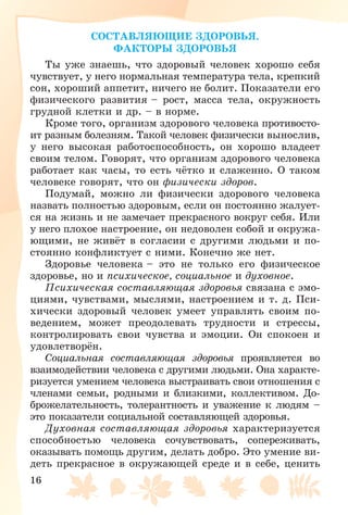 16
ÑÎÑÒÀÂËßÞÙÈÅ ÇÄÎÐÎÂÜß.
ÔÀÊÒÎÐÛ ÇÄÎÐÎÂÜß
Òû óæå çíàåøü, ÷òî çäîðîâûé ÷åëîâåê õîðîøî ñåáÿ
÷óâñòâóåò, ó íåãî íîðìàëüíàÿ òåìïåðàòóðà òåëà, êðåïêèé
ñîí, õîðîøèé àïïåòèò, íè÷åãî íå áîëèò. Ïîêàçàòåëè åãî
ôèçè÷åñêîãî ðàçâèòèÿ – ðîñò, ìàññà òåëà, îêðóæíîñòü
ãðóäíîé êëåòêè è äð. – â íîðìå.
Êðîìå òîãî, îðãàíèçì çäîðîâîãî ÷åëîâåêà ïðîòèâîñòî-
èò ðàçíûì áîëåçíÿì. Òàêîé ÷åëîâåê ôèçè÷åñêè âûíîñëèâ,
ó íåãî âûñîêàÿ ðàáîòîñïîñîáíîñòü, îí õîðîøî âëàäååò
ñâîèì òåëîì. Ãîâîðÿò, ÷òî îðãàíèçì çäîðîâîãî ÷åëîâåêà
ðàáîòàåò êàê ÷àñû, òî åñòü ÷ёòêî è ñëàæåííî. Î òàêîì
÷åëîâåêå ãîâîðÿò, ÷òî îí ôèçè÷åñêè çäîðîâ.
Ïîäóìàé, ìîæíî ëè ôèçè÷åñêè çäîðîâîãî ÷åëîâåêà
íàçâàòü ïîëíîñòüþ çäîðîâûì, åñëè îí ïîñòîÿííî æàëóåò-
ñÿ íà æèçíü è íå çàìå÷àåò ïðåêðàñíîãî âîêðóã ñåáÿ. Èëè
ó íåãî ïëîõîå íàñòðîåíèå, îí íåäîâîëåí ñîáîé è îêðóæà-
þùèìè, íå æèâёò â ñîãëàñèè ñ äðóãèìè ëþäüìè è ïî-
ñòîÿííî êîíôëèêòóåò ñ íèìè. Êîíå÷íî æå íåò.
Çäîðîâüå ÷åëîâåêà – ýòî íå òîëüêî åãî ôèçè÷åñêîå
çäîðîâüå, íî è ïñèõè÷åñêîå, ñîöèàëüíîå è äóõîâíîå.
Ïñèõè÷åñêàÿ ñîñòàâëÿþùàÿ çäîðîâüÿ ñâÿçàíà ñ ýìî-
öèÿìè, ÷óâñòâàìè, ìûñëÿìè, íàñòðîåíèåì è ò. ä. Ïñè-
õè÷åñêè çäîðîâûé ÷åëîâåê óìååò óïðàâëÿòü ñâîèì ïî-
âåäåíèåì, ìîæåò ïðåîäîëåâàòü òðóäíîñòè è ñòðåññû,
êîíòðîëèðîâàòü ñâîè ÷óâñòâà è ýìîöèè. Îí ñïîêîåí è
óäîâëåòâîðёí.
Ñîöèàëüíàÿ ñîñòàâëÿþùàÿ çäîðîâüÿ ïðîÿâëÿåòñÿ âî
âçàèìîäåéñòâèè ÷åëîâåêà ñ äðóãèìè ëþäüìè. Îíà õàðàêòå-
ðèçóåòñÿ óìåíèåì ÷åëîâåêà âûñòðàèâàòü ñâîè îòíîøåíèÿ ñ
÷ëåíàìè ñåìüè, ðîäíûìè è áëèçêèìè, êîëëåêòèâîì. Äî-
áðîæåëàòåëüíîñòü, òîëåðàíòíîñòü è óâàæåíèå ê ëþäÿì –
ýòî ïîêàçàòåëè ñîöèàëüíîé ñîñòàâëÿþùåé çäîðîâüÿ.
Äóõîâíàÿ ñîñòàâëÿþùàÿ çäîðîâüÿ õàðàêòåðèçóåòñÿ
ñïîñîáíîñòüþ ÷åëîâåêà ñî÷óâñòâîâàòü, ñîïåðåæèâàòü,
îêàçûâàòü ïîìîùü äðóãèì, äåëàòü äîáðî. Ýòî óìåíèå âè-
äåòü ïðåêðàñíîå â îêðóæàþùåé ñðåäå è â ñåáå, öåíèòü
 