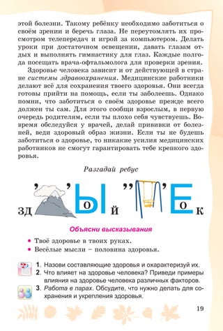 19
ýòîé áîëåçíè. Òàêîìó ðåáёíêó íåîáõîäèìî çàáîòèòüñÿ î
ñâîёì çðåíèè è áåðå÷ü ãëàçà. Íå ïåðåóòîìëÿòü èõ ïðî-
ñìîòðîì òåëåïåðåäà÷ è èãðîé çà êîìïüþòåðîì. Äåëàòü
óðîêè ïðè äîñòàòî÷íîì îñâåùåíèè, äàâàòü ãëàçàì îò-
äûõ è âûïîëíÿòü ãèìíàñòèêó äëÿ ãëàç. Êàæäûå ïîëãî-
äà ïîñåùàòü âðà÷à-îôòàëüìîëîãà äëÿ ïðîâåðêè çðåíèÿ.
Çäîðîâüå ÷åëîâåêà çàâèñèò è îò äåéñòâóþùåé â ñòðà-
íå ñèñòåìû çäðàâîîõðàíåíèÿ. Ìåäèöèíñêèå ðàáîòíèêè
äåëàþò âñё äëÿ ñîõðàíåíèÿ òâîåãî çäîðîâüÿ. Îíè âñåãäà
ãîòîâû ïðèéòè íà ïîìîùü, åñëè òû çàáîëååøü. Îäíàêî
ïîìíè, ÷òî çàáîòèòüñÿ î ñâîёì çäîðîâüå ïðåæäå âñåãî
äîëæåí òû ñàì. Äëÿ ýòîãî ñîîáùè âçðîñëûì, â ïåðâóþ
î÷åðåäü ðîäèòåëÿì, åñëè òû ïëîõî ñåáÿ ÷óâñòâóåøü. Âî-
âðåìÿ îáñëåäóéñÿ ó âðà÷åé, äåëàé ïðèâèâêè îò áîëåç-
íåé, âåäè çäîðîâûé îáðàç æèçíè. Åñëè òû íå áóäåøü
çàáîòèòüñÿ î çäîðîâüå, òî íèêàêèå óñèëèÿ ìåäèöèíñêèõ
ðàáîòíèêîâ íå ñìîãóò ãàðàíòèðîâàòü òåáå êðåïêîãî çäî-
ðîâüÿ.
Ðàçãàäàé ðåáóñ
, ,,, ,
ÇÄ É
ÎЫ Ê
ÎЕОбъясни высказывания
• Òâîё çäîðîâüå â òâîèõ ðóêàõ.
• Âåñёëûå ìûñëè – ïîëîâèíà çäîðîâüÿ.
1. Назови составляющие здоровья и охарактеризуй их.
2. Что влияет на здоровье человека? Приведи примеры
влияния на здоровье человека различных факторов.
3. Работа в парах. Обсудите, что нужно делать для со-
хранения и укрепления здоровья.
 